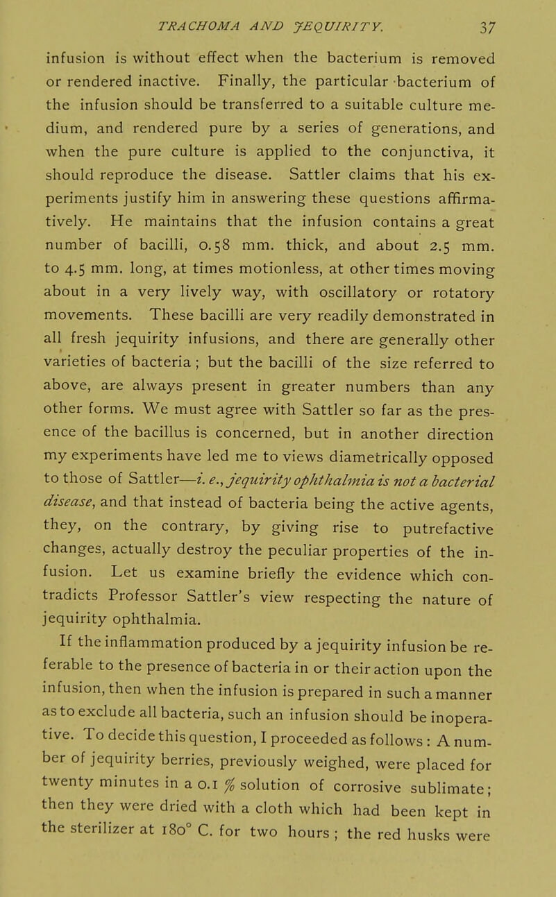 infusion is without effect when the bacterium is removed or rendered inactive. Finally, the particular bacterium of the infusion should be transferred to a suitable culture me- dium, and rendered pure by a series of generations, and when the pure culture is applied to the conjunctiva, it should reproduce the disease. Sattler claims that his ex- periments justify him in answering these questions affirma- tively. He maintains that the infusion contains a great number of bacilli, 0.58 mm. thick, and about 2.5 mm. to 4.5 mm. long, at times motionless, at other times moving about in a very lively way, with oscillatory or rotatory movements. These bacilli are very readily demonstrated in all fresh jequirity infusions, and there are generally other varieties of bacteria ; but the bacilli of the size referred to above, are always present in greater numbers than any other forms. We must agree with Sattler so far as the pres- ence of the bacillus is concerned, but in another direction my experiments have led me to views diametrically opposed to those of Sattler—i. e., jequirity ophthalmia is not a bacterial disease, and that instead of bacteria being the active agents, they, on the contrary, by giving rise to putrefactive changes, actually destroy the peculiar properties of the in- fusion. Let us examine briefly the evidence which con- tradicts Professor Sattler's view respecting the nature of jequirity ophthalmia. If the inflammation produced by a jequirity infusion be re- ferable to the presence of bacteria in or their action upon the infusion, then when the infusion is prepared in such a manner as to exclude all bacteria, such an infusion should be inopera- tive. To decide this question, I proceeded as follows : A num- ber of jequirity berries, previously weighed, were placed for twenty minutes in a o.i ^ solution of corrosive sublimate; then they were dried with a cloth which had been kept in the sterilizer at 180° C. for two hours ; the red husks were