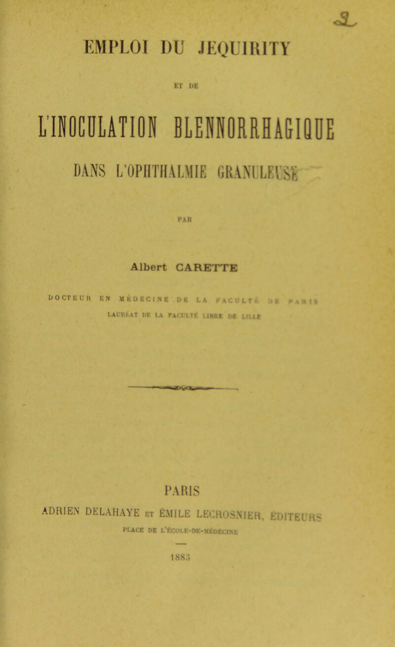 EMPLOI DU JEOriRlTY ET t)E LIOCULATION BLENIORRHÂGIQOE DANS L'OPIITHALMIE (iR.VM LUSt Albert GARETTE D 0 CT E U K F^Tt MÉDECINE D K LAURl.AT I>K IX FACULTÉ IJRItl DK UlXf PARIS ADRIEN DELAHAYE et EMILE LECROS.NIEH, tulIhLK:? PLACE DE l/ÉCl>l.E-DE-.VÉDECINE 1883