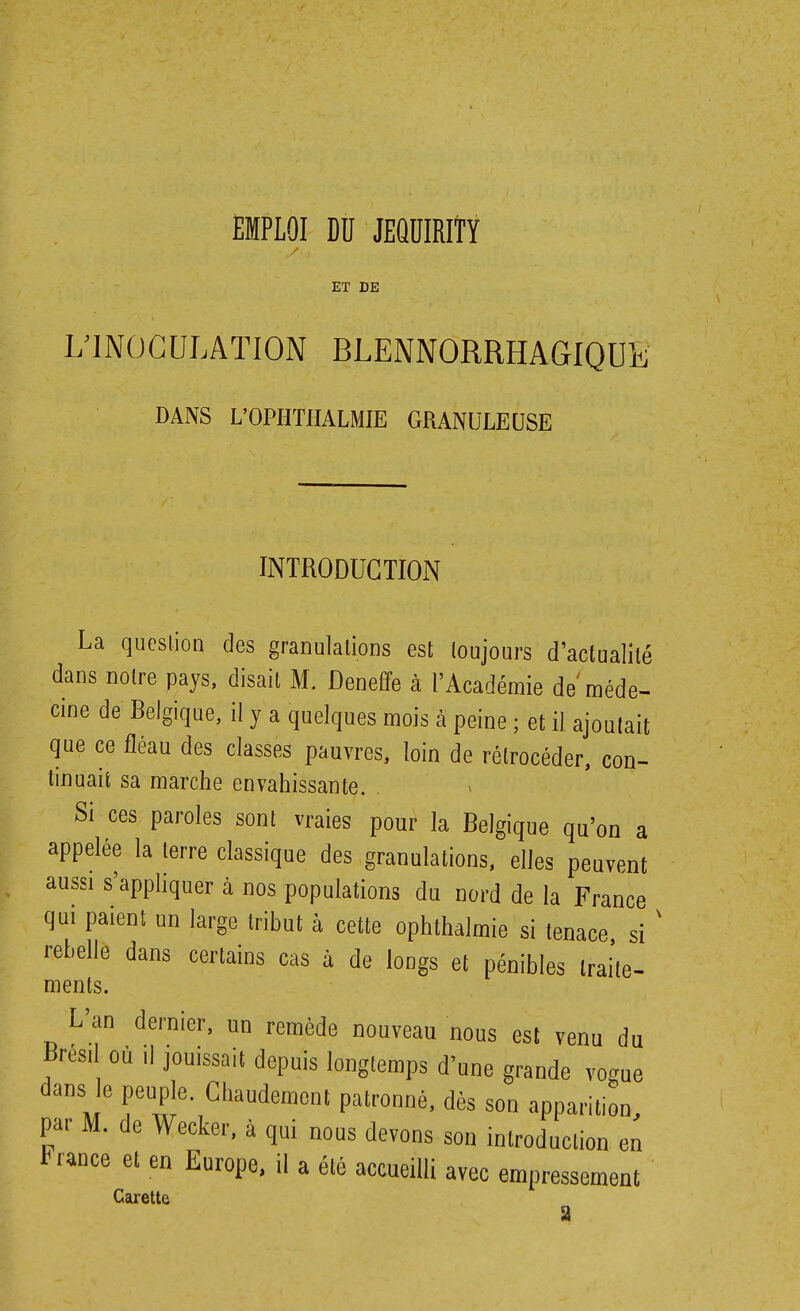 EMPLOI Dïï JEQÏÏIRITY ET DE yiNOGULATION BLENNORRHAGIQUl^ DANS L'OPIITHALMIE GRANULEUSE INTRODUCTION La queslion des granulations est toujours d'actualité dans notre pays, disait M. Deneffe à l'Académie de méde- cine de Belgique, il y a quelques mois à peine ; et il ajoutait que ce fléau des classes pauvres, loin de rétrocéder, con- tinuait sa marche envahissante. . Si ces paroles sont vraies pour la Belgique qu'on a appelée la terre classique des granulations, elles peuvent aussi s'appliquer à nos populations du nord de la France qui paient un large tribut à cette ophthalmie si tenace si ' rebelle dans certains cas à de longs et pénibles traite- menls. L'an dernier, un remède nouveau nous est venu du Bresd où ,1 jouissait depuis longtemps d'une grande vogue dans e peuple. Chaudement patronné, dès son apparition par M. de Wecker, à qui nous devons son introduction en t rance et en Europe, il a été accueilli avec empressement Carette