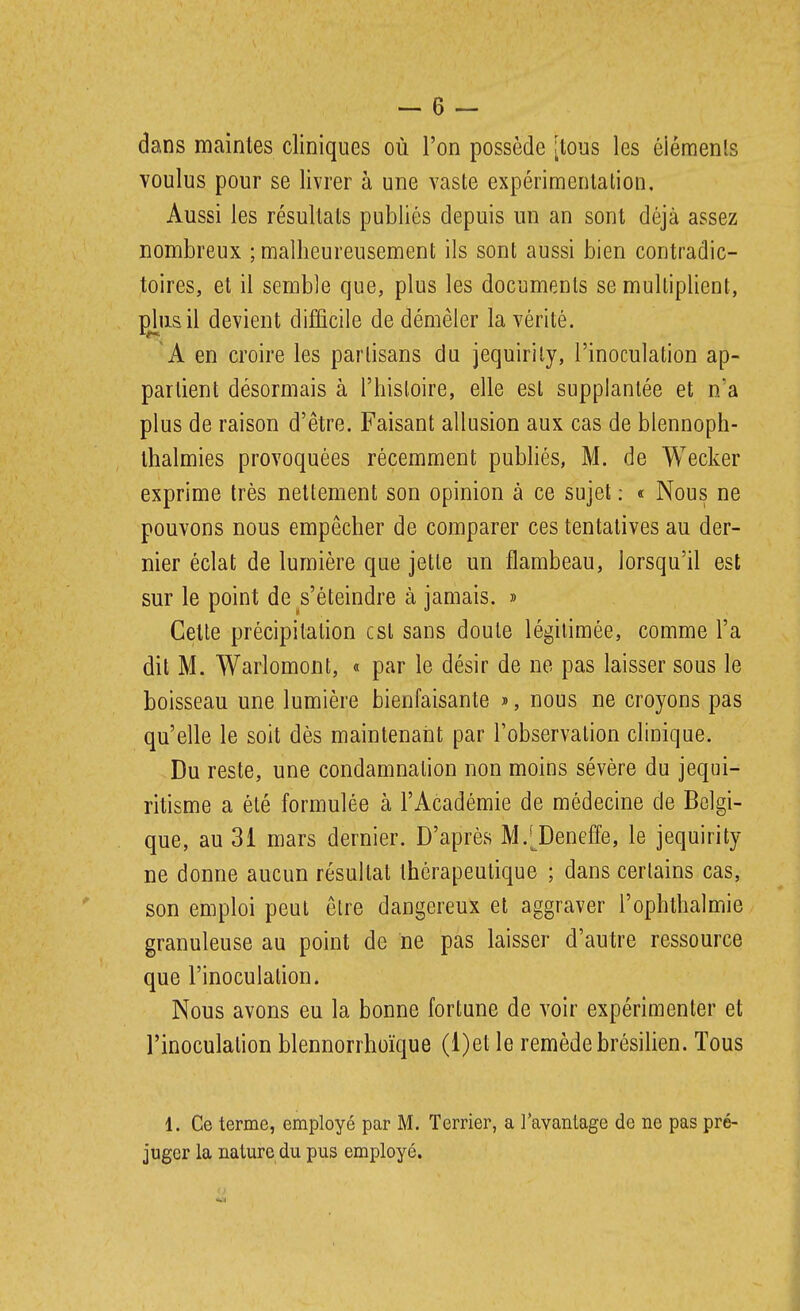 dans maintes cliniques où l'on possède [tous les éiénaenls voulus pour se livrer à une vaste expérimentation. Aussi les résultats publiés depuis un an sont déjà assez nombreux ; malheureusement ils sont aussi bien contradic- toires, et il semble que, plus les documents se multiplient, pj^iisil devient difficile de démêler la vérité. 'A en croire les partisans du jequirity, l'inoculation ap- partient désormais à l'histoire, elle est supplantée et n'a plus de raison d'être. Faisant allusion aux cas de blennoph- ihalmies provoquées récemment pubhés, M. de Wecker exprime très nettement son opinion à ce sujet ; « Nous ne pouvons nous empêcher de comparer ces tentatives au der- nier éclat de lumière que jette un flambeau, lorsqu'il est sur le point de s'éteindre à jamais. » Cette précipitation est sans doute légitimée, comme l'a dit M. Warlomont, « par le désir de ne pas laisser sous le boisseau une lumière bienfaisante », nous ne croyons pas qu'elle le soit dès maintenant par l'observation clinique. Du reste, une condamnation non moins sévère du jequi- ritisme a été formulée à l'Académie de médecine de Belgi- que, au 31 mars dernier. D'après M.^Deneffe, le jequirity ne donne aucun résultat thérapeutique ; dans certains cas, son emploi peut être dangereux et aggraver l'ophthalmie granuleuse au point de ne pas laisser d'autre ressource que l'inoculation. Nous avons eu la bonne fortune de voir expérimenter et l'inoculation blennorrhoïque (l)et le remède brésilien. Tous 1. Ce terme, employé par M. Terrier, a l'avantage de ne pas pré- juger la nature du pus employé.