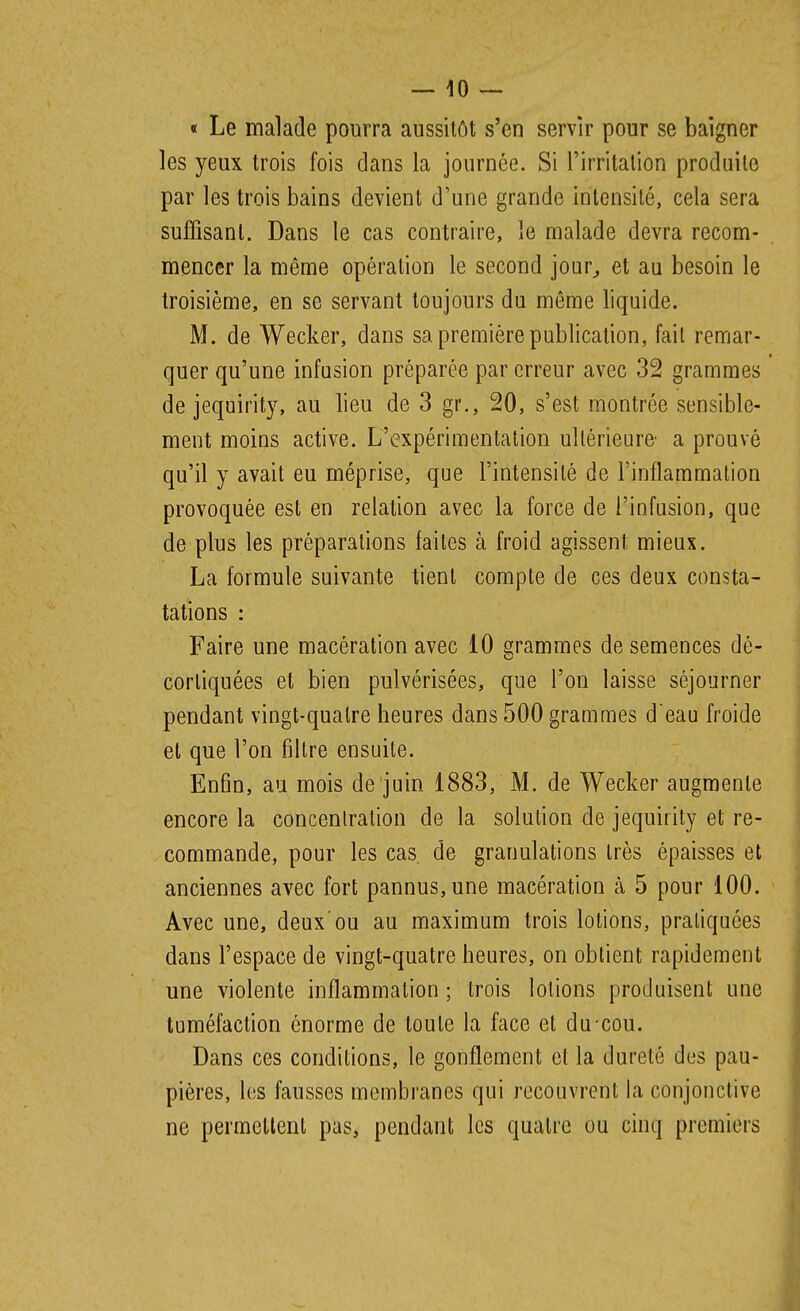 « Le malade pourra aussitôt s'en servir pour se baigner les yeux trois fois dans la journée. Si l'irritation produite par les trois bains devient d'une grande intensité, cela sera suffisant. Dans le cas contraire, le malade devra recom- mencer la même opération le second jour^ et au besoin le troisième, en se servant toujours du même liquide. M. de Wecker, dans sa première publication, fait remar- quer qu'une infusion préparée par erreur avec 32 grammes de jequirity, au lieu de 3 gr., 20, s'est montrée sensible- ment moins active. L'expérimentation ultérieure' a prouvé qu'il y avait eu méprise, que l'intensité de l'inflammation provoquée est en relation avec la force de l'infusion, que de plus les préparations faites à froid agissent mieux. La formule suivante tient compte de ces deux consta- tations : Faire une macération avec 10 grammes de semences dé- cortiquées et bien pulvérisées, que l'on laisse séjourner pendant vingt-quatre heures dans 500 grammes d eau froide et que l'on filtre ensuite. Enfin, au mois de juin 1883, M. de Wecker augmente encore la concentration de la solution de jequirity et re- commande, pour les cas. de granulations très épaisses et anciennes avec fort pannus,une macération à 5 pour 100. Avec une, deux'ou au maximum trois lotions, pratiquées dans l'espace de vingt-quatre heures, on obtient rapidement une violente inflammation ; trois lotions produisent une tuméfaction énorme de toute la face et du cou. Dans ces conditions, le gonflement et la dureté des pau- pières, les fausses membranes qui recouvrent la conjonctive ne permettent pas, pendant les quatre ou cinq premiers