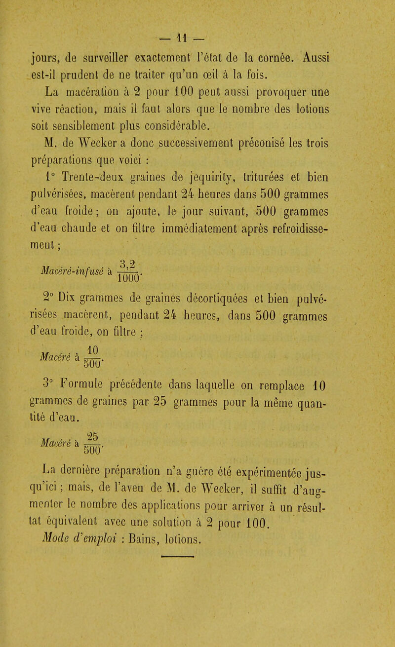 jours, de surveiller exactement l'état de la cornée. Aussi est-il prudent de ne traiter qu'un œil à la fois. La macération à 2 pour 100 peut aussi provoquer une vive réaction, mais il faut alors que le nombre des lotions soit sensiblement plus considérable. M. de Wecker a donc successivement préconisé les trois préparations que voici : 1° Trente-deux graines de jequirily, triturées et bien pulvérisées, macèrent pendant 24 heures dans 500 grammes d'eau froide ; on ajoute, le jour suivant, 500 grammes d'eau chaude et on filtre immédiatement après refroidisse- ment ; Macéré-infusé à ' 1000 2° Dix grammes de graines décortiquées et bien pulvé- risées macèrent, pendant 24 heures, dans 500 grammes d'eau froide, on filtre ; 10 Macéré à 00 3° Formule précédente dans laquelle on remplace 10 grammes de graines par 25 grammes pour la même quan- tité d'eau. Maœré à ^. La dernière préparation n'a guère été expérimentée jus- qu'ici ; mais, de l'aveu de M. de Wecker, il suffit d'aug- menlcr le nombre des applications pour arriver à un résul- tat équivalent avec une solution à 2 pour 100. Mode d'emploi : Bains, lotions.