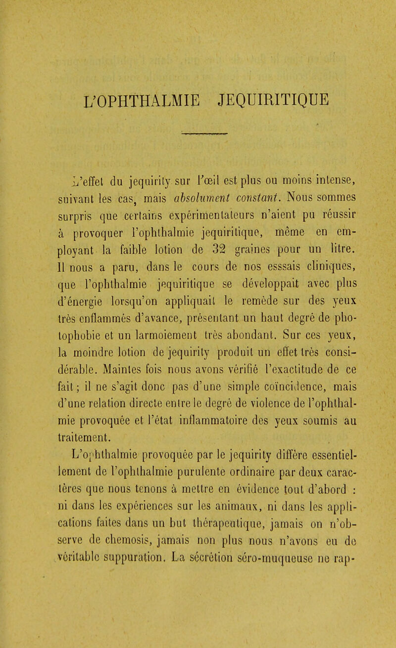 L'effet du jequirily sur Toeil est plus ou moins intense, suivant les cas, mais absolument constant. Nous sommes surpris que certains expérimentateurs n'aient pu réussir à provoquer l'ophlhalmie jequiritiquo, même en em- ployant la faible lotion de 32 graines pour un litre. 11 nous a paru, dans le cours de nos esssais cliniques, que l'ophlhalmie jequiritique se développait avec plus d'énergie lorsqu'on appliquait le remède sur des yeux très enflammés d'avance, présentant un haut degré de pho- tophobie et un larmoiement très abondant. Sur ces yeux, la moindre lotion de jequirity produit un effet très consi- dérable. Maintes fois nous avons vérifié l'exactitude de ce fait; il ne s'agit donc pas d'une simple coïncidence, mais d'une relation directe entre le degré de violence de l'ophthal- mie provoquée et l'état inflammatoire des yeux soumis au traitement. L'o['hlhalmie provoquée par le jequirity diffère essentiel- lement de l'ophthalmie purulente ordinaire par deux carac- tères que nous tenons à mettre en évidence tout d'abord : ni dans les expériences sur les animaux, ni dans les appli- cations faites dans un but thérapeutique, jamais on n'ob- serve de chemosis, jamais non plus nous n'avons eu de véritable suppuration. La sécrétion séro-muqueuse ne rap-