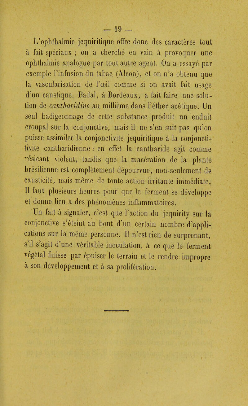 L'ophlhalmie jequirilique offre donc des caractères tout à fait spéciaux ; on a cherché en vain à provoquer une ophlhalmie analogue par loul autre agent. On a essayé par exemple l'infusion du tabac (Alcon), et on n'a obtenu que la vascularisation de l'œil comme si on avait fait usa2;e d'un caustique. Badal, à Bordeaux, a fait faire une solu- tion de cantharidine au miUième dans l'éther acétique. Un seul badigeonnage de cette substance produit un enduit croupal sur la conjonctive, mais il ne s'en suit pas qu'on puisse assimiler la conjonctivite jequiritique à la conjoncti- tivite cantharidienne : en effet la cantharide agit comme résicant violent, tandis que la macération de la plante brésihenne est complètement dépourvue, non-seulement de causticité, mais même de toute action irritante immédiate. 11 faut plusieurs heures pour que le ferment se développe et donne lieu à des phénomènes inflammatoires. Un fait à signaler, c'est que l'action du jequirity sur la conjonctive s'éteint au bout d'un certain nombre d'appli- cations sur la même personne. Il n'est rien de surprenant, s'il s'agit d'une véritable inoculation, à ce que le ferment végétal finisse par épuiser le terrain et le rendre impropre à son développement et à sa prolifération.