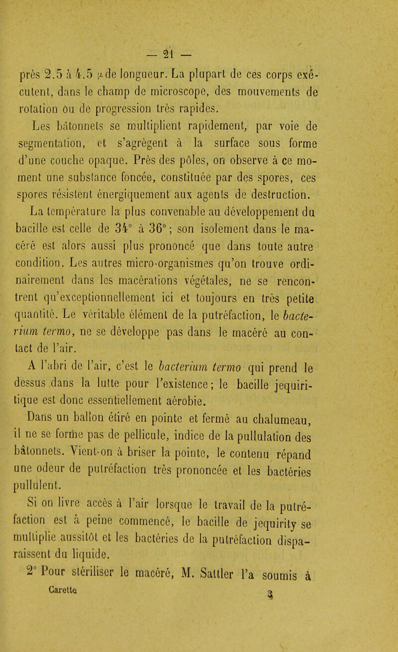 près 2.5 à 4.5 i^-de longueur. La plupart de ces corps exé- cutent, dans le champ de microscope, des mouvements de rotation ôu de progression très rapides. Les bâtonnets se multiplient rapidement, par voie de segmentation, et s'agrègent à la surface sous forme d'une couche opaque. Près des pôles, on observe à ce mo- ment une substance foncée, constituée par des spores, ces spores résistent énergiquement aux agents de destruction. La température la plus convenable au développement du bacille est celle de 34° à 36° ; son isolement dans le ma- céré est alors aussi plus prononcé que dans toute autre condition. Les autres micro-organismes qu'on trouve ordi- nairement dans les macérations végétales, ne se rencon- trent qu'exceptionnellement ici et toujours en très petite quantité. Le véritable élément de la putréfaction, le hacte- riiim termo, ne se développe pas dans le macéré au con- tact de l'air. A l'abri de l'air, c'est le bacterium termo qui prend le dessus dans la lutte pour Texistence; le bacille jequiri- tique est donc essentiellement aérobie. Dans un ballon étiré en pointe et fermé au chalumeau, il ne se forme pas de pellicule, indice de la pullulation des bâtonnets. Vient-on à briser la pointe, le contenu répand une odeur de putréfaction très prononcée et les bactéries pullulent. Si on livre accès à l'air lorsque le travail de la putré- faction est à peine commencé, le bacille de jequirity se multiplie aussitôt et les bactéries de la putréfaction dispa- raissent du hquide. 2° Pour stériliser le macéré, M. Sattler l'a soumis à Carettet o