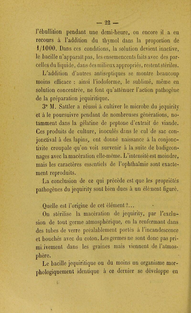 — 2â — l'ébullition pendant une demi-heure, ou encore il a eu recours à l'addition du thymol dans la proportion de 1/1000. Dans ces condilions, la solution devient inactive, le bacille n'apparaît pas, les ensemencents faits avec des par- celles du liquide, dans des milieux appropriés, restent stériles. L^addition d'autres antiseptiques se montre beaucoup moins efficace : ainsi l'iodoforme, le sublimé, même en solution concentrée, ne font qu'atténuer l'action pathogène de la préparation jequiritique. 3° M. Satller a réussi à cultiver le microbe du jequirity et à le poursuivre pendant de nombreuses générations, no- tamment dans la gélatine de peptone d'extrait de viande. Ces produits de culture, inoculés dans le cul de sac con- jonctival à des lapins^ ont donné naissance à la conjonc- tivite croupale qu'on voit survenir à la suite de badigeon- nages avec la macération elle-même. L'intensité est moindre, mais les caractères essentiels de l'ophthalmie sont exacte- ment reproduits. La conclusion de ce qui précède est que les propriétés pathogènes du jequirity sont bien dues à un élé.'nenl figuré. Quelle est l'origine de cet élément?... On stérilise la macération de jequirity, par Texclu- sion de tout germe atmosphérique, en la renfermant dans des tubes de verre préalablement portés à l'incandescence et bouchés avec du coton. Les germes ne sont donc pas pri- rai'.ivement dans les graines mais viennent de l'atmos- phère. Le bacille jequiritique ou du moins un organisme mor- phologiquement identique à ce dernier se développe en