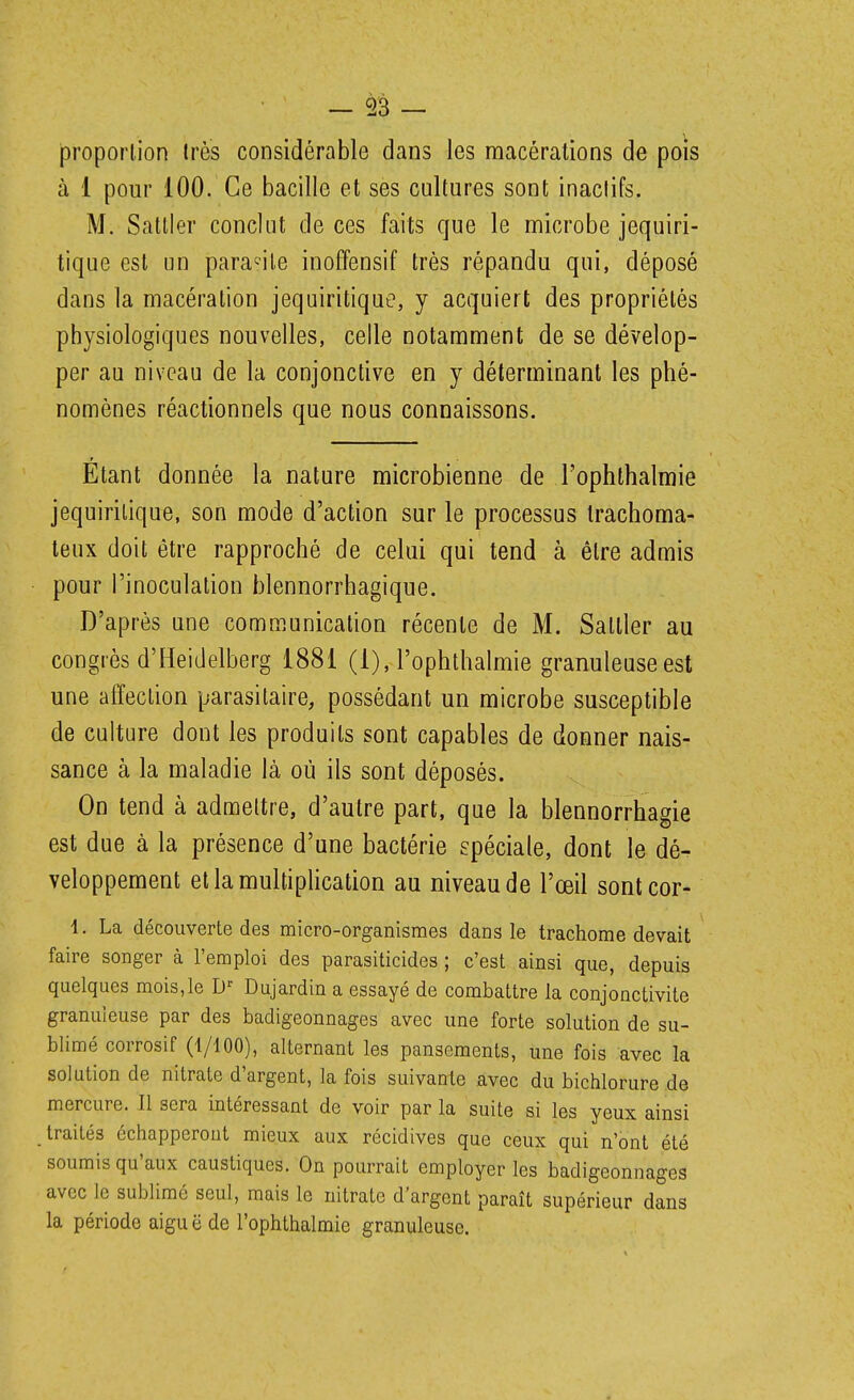 proportion Ires considérable dans les macérations de pois à 1 pour 100. Ce bacille et ses cultures sont inaclifs. M. Sattler conclut de ces faits que le microbe jequiri- tique est un parasite inoffensif très répandu qui, déposé dans la macération jequiritique, y acquiert des propriétés physiologiques nouvelles, celle notamment de se dévelop- per au niveau de la conjonctive en y déterminant les phé- nomènes réactionnels que nous connaissons. Étant donnée la nature microbienne de l'ophthalmie jequiritique, son mode d'action sur le processus Irachoma- teux doit être rapproché de celui qui tend à être admis pour l'inoculation blennorrhagique. D'après une communication récente de M. Sattler au congrès d'Heidelberg 1881 (1), l'ophthalmie granuleuse est une affection parasitaire, possédant un microbe susceptible de culture dont les produits sont capables de donner nais- sance à la maladie là où ils sont déposés. On tend à admettre, d'autre part, que la blennorrhagie est due à la présence d'une bactérie spéciale, dont le dé- veloppement et la multiplication au niveau de l'œil sontcor- 1. La découverte des micro-organismes dans le trachome devait faire songer à l'emploi des parasiticides ; c'est ainsi que, depuis quelques mois,le Dujardin a essayé de combattre la conjonctivite granuleuse par des badigeonnages avec une forte solution de su- blimé corrosif (1/100), alternant les pansements, une fois avec la solution de nitrate d'argent, la fois suivante .avec du bichlorure de mercure. Il sera intéressant de voir par la suite si les yeux ainsi traités échapperont mieux aux récidives que ceux qui n'ont été soumis qu'aux caustiques. On pourrait employer les badigeonnages avec le sublimé seul, mais le nitrate d'argent paraît supérieur dans la période aigu ë de l'ophthalmie granuleuse.