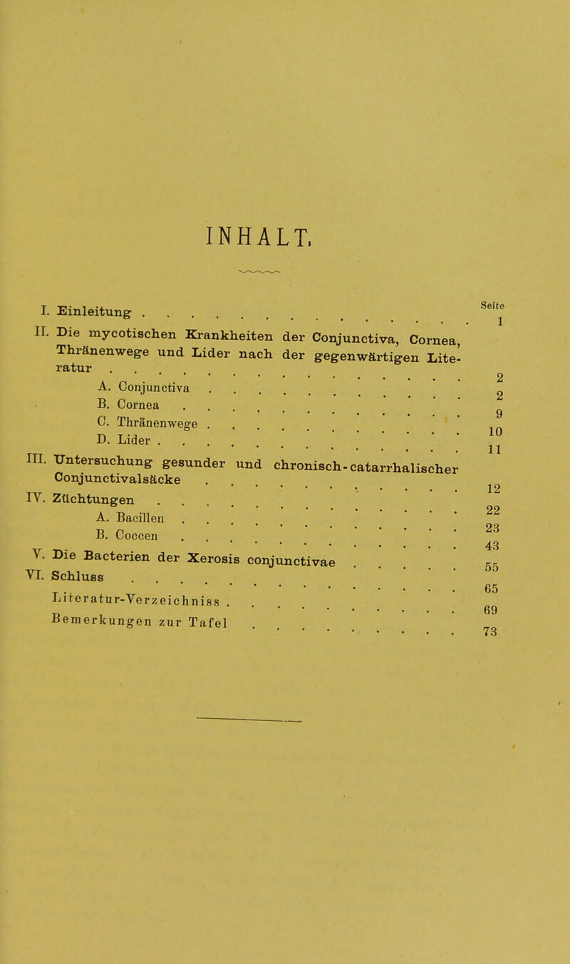INHALT, I. Einleitung 8t0 II. Die mycotischen Krankheiten der Conjunctiva, Cornea, Thränenwege und Lider nach der gegenwärtigen Lite' ratur . . 2 A. Conjunctiva 2 B. Cornea 9 C. Tliränenwege ^ D. Lider • in. Untersuchung gesunder und chronisch-catarrhalischer Conjunctivalsäcke IV. Züchtungen .... A. Bacillen .... B. Coccen ... 43 V. Die Bacterien der Xerosis conjunctivae ... 55 VI. Schluss 65 Literatur-Verzeichnis» . ■p . 69 Bemerkungen zur Tafel *■  * • • 73