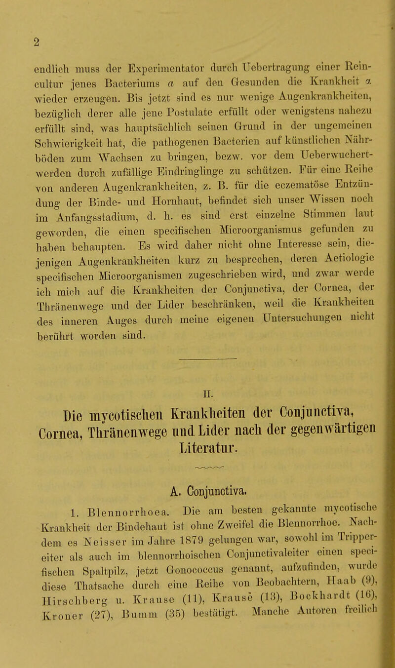 endlich muss der Experimentator durch Uebertragung einer Rein- cultur jenes Bacteriums a auf den Gesunden die Krankheit a wieder erzeugen. Bis jetzt sind es nur wenige Augenkrankheiten, bezüglich derer alle jene Postulatc erfüllt oder wenigstens nahezu erfüllt sind, was hauptsächlich seinen Grund in der ungemeinen Schwierigkeit hat, die pathogenen Bacterien auf künstlichen Nähr- böden zum Wachsen zu bringen, bezw. vor dem Ueberwuchert- werden durch zufällige Eindringlinge zu schützen. Für eine Reihe von anderen Augenkrankheiten, z. B. für die eczematöse Entzün- dung der Binde- und Hornhaut, befindet sich unser Wissen noch im Anfangsstadium, d. h. es sind erst einzelne Stimmen laut geworden, die einen speeifischen Microorganismus gefunden zu haben behaupten. Es wird daher nicht ohne Interesse sein, die- jenigen Augenkrankheiten kurz zu besprechen, deren Aetiologie speeifischen Microorganismen zugeschrieben wird, und zwar werde ich mich auf die Krankheiten der Conjunctiva, der Cornea, der Thränenwege und der Lider beschränken, weil die Krankheiten des inneren Auges durch meine eigeneu Untersuchungen nicht berührt worden sind. II. Die mycotischen Krankheiten der Conjunctiva, Cornea, Thränenwege und Lider nach der gegenwärtigen Literatur. A. Conjunctiva. 1. Blennorrhoea. Die am besten gekannte mycotisehe Krankheit der Bindehaut ist ohne Zweifel die Blennorrhoe. Nach- dem es Weisser im Jahre 1879 gelungen war, sowohl im Trippei- eiter als auch im blennorrhoischen Conjunctivaleiter einen speei- fischen Spaltpilz, jetzt Gonococcus genannt, aufzufinden, wurde diese Thatsacho durch eine Reihe von Beobachten., IIa ah (9), Hirschberg u. Krause (11), Krause (13), Bockhardt (16), Kroner (27), Bumm (35) bestätigt. Manche Autoren freihoh