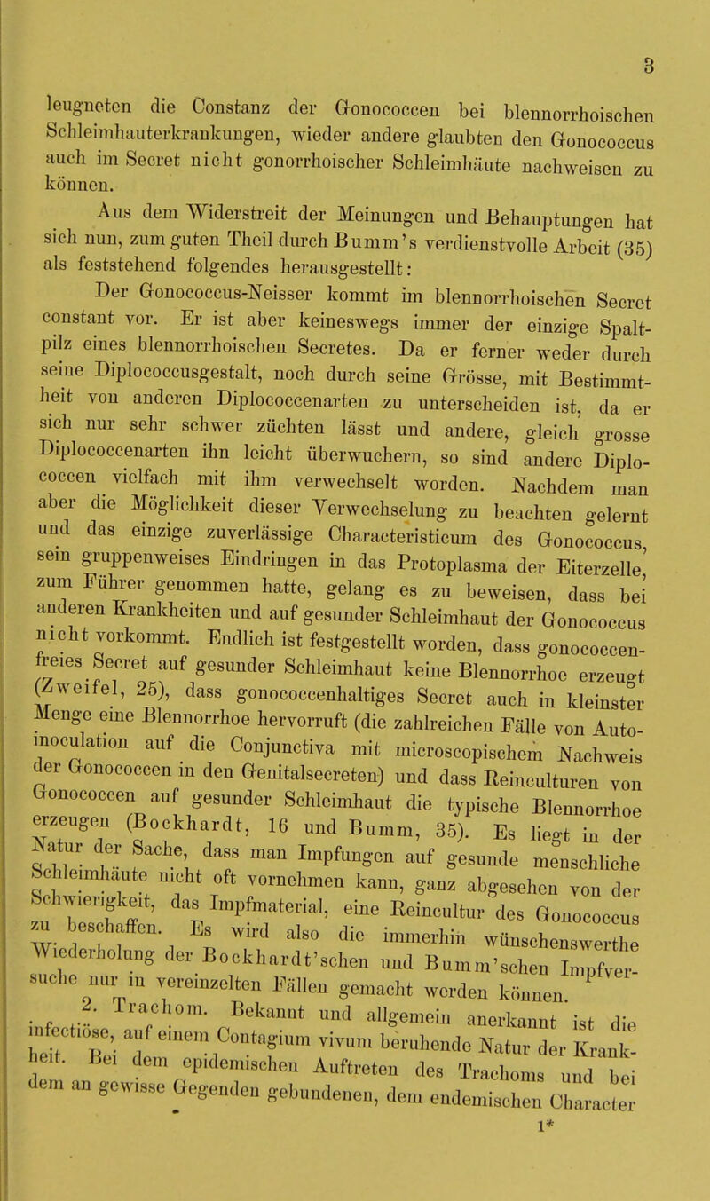 leugneten die Constanz der Gonococcen bei blennorrhoischen Schleimhauterkrankungen, wieder andere glaubten den Gonococcus auch im Seeret nicht gonorrhoischer Schleimhäute nachweisen zu können. Aus dem Widerstreit der Meinungen und Behauptungen hat sich nun, zum guten Theil durch Bumm's verdienstvolle Arbeit (35) als feststehend folgendes herausgestellt: Der Gonococcus-Neisser kommt im blennorrhoischen Secret constant vor. Er ist aber keineswegs immer der einzige Spalt- pilz eines blennorrhoischen Secretes. Da er ferner weder durch seine Diplococcusgestalt, noch durch seine Grösse, mit Bestimmt- heit von anderen Diplococcenarten zu unterscheiden ist, da er sich nur sehr schwer züchten lässt und andere, gleich grosse Diplococcenarten ihn leicht überwuchern, so sind andere Diplo- coccen vielfach mit ihm verwechselt worden. Nachdem man aber die Möglichkeit dieser Verwechselung zu beachten gelernt und das einzige zuverlässige Characteristicum des Gonococcus sein gruppenweises Eindringen in das Protoplasma der Eiterzelle' zum Führer genommen hatte, gelang es zu beweisen, dass bei anderen Krankheiten und auf gesunder Schleimhaut der Gonococcus nicht vorkommt. Endlich ist festgestellt worden, dass gonococcen- freies Secret auf gesunder Schleimhaut keine Blennorrhoe erzeugt (Zweifel, 25), dass gonococcenhaltiges Secret auch in kleinster Menge eine Blennorrhoe hervorruft (die zahlreichen Fälle von Auto- moculation auf die Conjunctiva mit microscopischem Nachweis der Gonococcen in den Genitalsecreten) und dass Reinculturen von Gonococcen auf gesunder Schleimhaut die typische Blennorrhoe erzeugen (Bockhardt, 16 und Bumm, 35). Es liegt in der 5£ t f \ 7 ^ ImpfUD8'en auf menschliche Sclileunhaute nicht oft vornehmen kann, ganz abgesehen von der Schw.engkeit, das Impfmaterial, eine Reincultur des Gonococcu m beschaffen. Es wird also die immerhin wünschenswe h Wiederholung der Bockhardt'sehen und Bumm'schen WVe - suche nur in vereinzelten Fällen gemacht werden können. ' 2. Trachom. Bekannt und allgemein anerkannt ist die f'Tl t —jContagium vivum beruhende Natur der KranT- heit. Bei 4em ep.demischen Auftreten des Trachoms und bei dem an gew.sse Gegenden gebundenen, dem endeniisch n Chile e l*