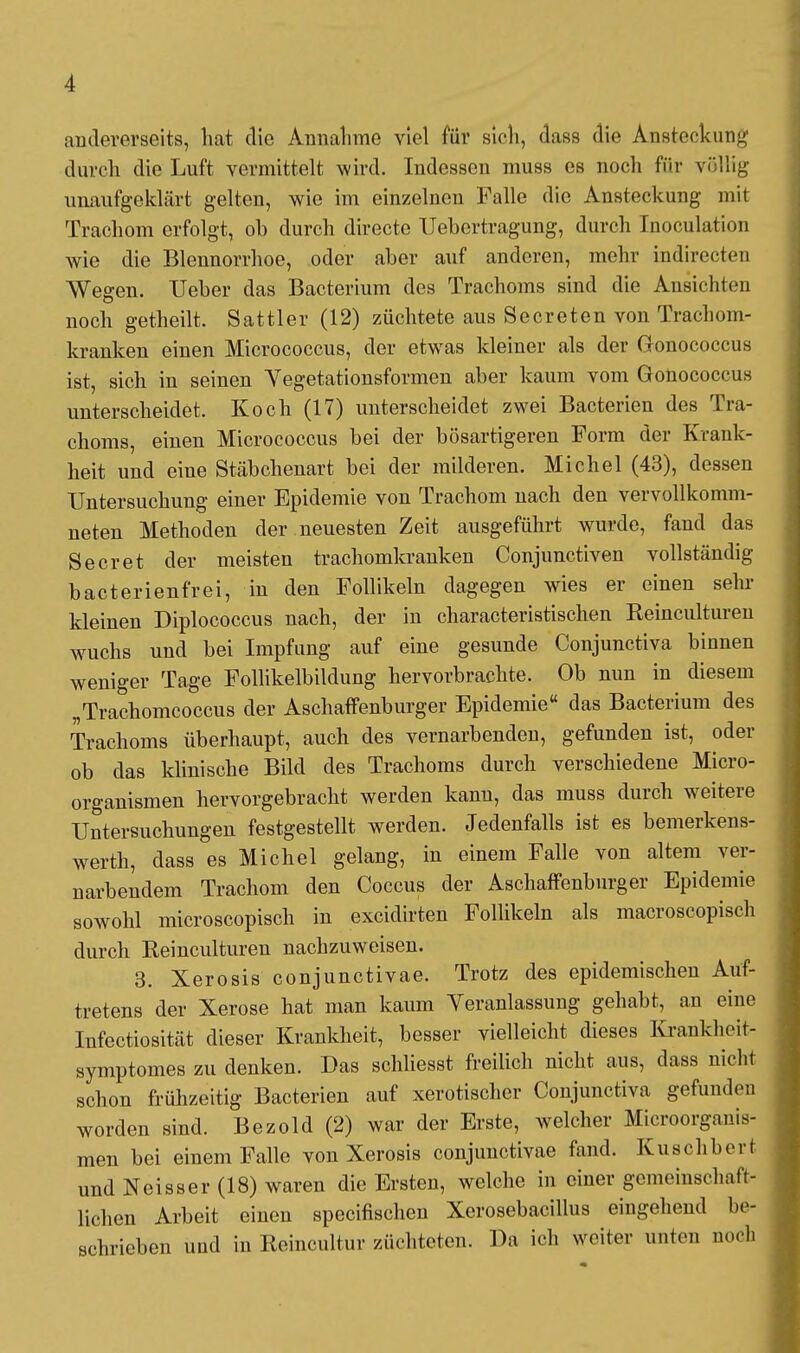 andererseits, hat die Annahme viel für sich, dass die Ansteckung durch die Luft vermittelt wird. Indessen muss es noch für völlig unaufgeklärt gelten, wie im einzelnen Falle die Ansteckung mit Trachom erfolgt, ob durch directe Uebertragung, durch Inoculation wie die Blennorrhoe, oder aber auf anderen, mehr indirccten Wegen. Ueber das Bacterium des Trachoms sind die Ansichten noch getheilt. Sattler (12) züchtete aus Secreten von Trachom- kranken einen Micrococcus, der etwas kleiner als der Gonococcus ist, sich in seinen Yegetationsformen aber kaum vom Gonococcus unterscheidet. Koch (17) unterscheidet zwei Bacterien des Tra- choms, einen Micrococcus bei der bösartigeren Form der Krank- heit und eine Stäbchenart bei der milderen. Michel (43), dessen Untersuchung einer Epidemie von Trachom nach den vervollkomm- neten Methoden der neuesten Zeit ausgeführt wurde, fand das Secret der meisten trachomkranken Conjunctiven vollständig bacterienfrei, in den Follikeln dagegen wies er einen sehr kleinen Diplococcus nach, der in characteristischen Reinculturen wuchs und bei Impfung auf eine gesunde Conjunctiva binnen weniger Tage Follikelbildung hervorbrachte. Ob nun in diesem „Trachomcoccus der Aschaffenburger Epidemie das Bacterium des Trachoms überhaupt, auch des vernarbenden, gefunden ist, oder ob das klinische Bild des Trachoms durch verschiedene Micro- organismen hervorgebracht werden kann, das muss durch weitere Untersuchungen festgestellt werden. Jedenfalls ist es bemerkens- wert^ dass es Michel gelang, in einem Falle von altem ver- narbendem Trachom den Coccus der Aschaffenburger Epidemie sowohl microscopisch in excidirten Follikeln als macroscopisch durch Reinculturen nachzuweisen. 3. Xerosis conjunctivae. Trotz des epidemischen Auf- tretens der Xerose hat man kaum Veranlassung gehabt, an eine Infectiosität dieser Krankheit, besser vielleicht dieses Krankheit- symptomes zu denken. Das schliesst freilich nicht aus, dass nicht schon frühzeitig Bacterien auf xerotischer Conjunctiva gefunden worden sind. Bezold (2) war der Erste, welcher Microorganis- men bei einem Falle von Xerosis conjunctivae fand. Kuschberi und Neisser (18) waren die Ersten, welche in einer gemeinschaft- lichen Arbeit einen specifischen Xerosebacillus eingehend be- schrieben und in Reincultur züchteten. Da ich weiter unten noch