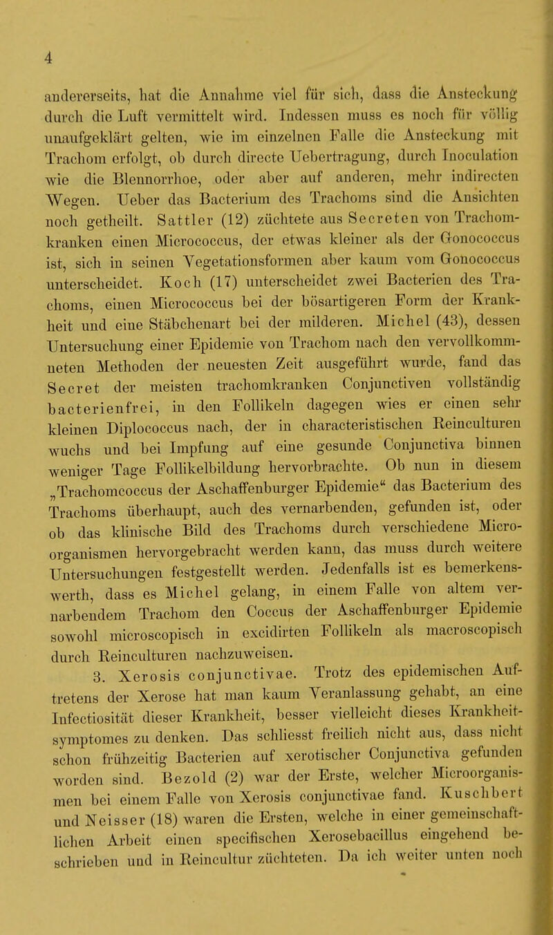 andererseits, hat die Annahme viel für sich, dass die Ansteckung durch die Luft vermittelt wird. Indessen muss es noch für völlig unaufgeklärt gelten, wie im einzelnen Falle die Ansteckung mit Trachom erfolgt, ob durch directe Uebertragung, durch Inoculation wie die Blennorrhoe, oder aber auf anderen, mehr indirccten Wegen. Ueber das Bacterium des Trachoms sind die Ansichten noch getheilt. Sattler (12) züchtete aus Secreten von Trachom- kranken einen Micrococcus, der etwas kleiner als der Gonococcus ist, sich in seinen Yegetationsformen aber kaum vom Gonococcus unterscheidet. Koch (17) unterscheidet zwei Bacterien des Tra- choms, einen Micrococcus bei der bösartigeren Form der Krank- heit und eine Stäbchenart bei der milderen. Michel (43), dessen Untersuchung einer Epidemie von Trachom nach den vervollkomm- neten Methoden der neuesten Zeit ausgeführt wurde, fand das Secret der meisten trachomkranken Conjunctiven vollständig bacterienfrei, in den Follikeln dagegen wies er einen sehr kleinen Diplococcus nach, der in characteristischen Reinculturen wuchs und bei Impfung auf eine gesunde Conjunctiva binnen weniger Tage Follikelbildung hervorbrachte. Ob nun in diesem „Trachomcoccus der Aschaffenburger Epidemie das Bacterium des Trachoms überhaupt, auch des vernarbenden, gefunden ist, oder ob das klinische Bild des Trachoms durch verschiedene Micro- organismen hervorgebracht werden kann, das muss durch weitere Untersuchungen festgestellt werden. Jedenfalls ist es bemerkens- wert^ dass es Michel gelang, in einem Falle von altem ver- narbendem Trachom den Coccus der Aschaffenburger Epidemie sowohl microscopisch in excidirten Follikeln als macroscopisch durch Reinculturen nachzuweisen. 3. Xerosis conjunctivae. Trotz des epidemischen Auf- tretens der Xerose hat man kaum Veranlassung gehabt, an eine Infectiosität dieser Krankheit, besser vielleicht dieses Krankheit- symptomes zu denken. Das schliesst freilich nicht aus, dass nicht schon frühzeitig Bacterien auf xerotischer Conjunctiva gefunden worden sind. Bezold (2) war der Erste, welcher Microorganis- men bei einem Falle von Xerosis conjunctivae fand. Kuschberi und Neisser (18) waren die Ersten, welche in einer gemeinschaft- lichen Arbeit einen specifischen Xerosebacillus eingehend be- schrieben und in Reincultur züchteten. Da ich weiter unten noch