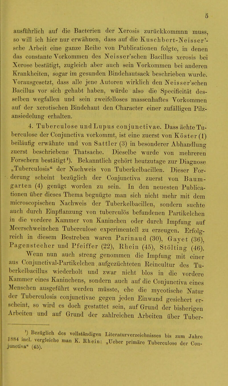 ausführlich auf die Bacterien der Xerosis zurückkommnn muss, so will ich hier nur erwähnen, dass auf die Kuschbort-Neisser'- sche Arbeit eine ganze Reihe von Publicationcn folgte, in denen das constante Vorkommen des Neisser'schcn Bacillus xerosis bei Xorose bestätigt, zugleich aber auch sein Vorkommen bei anderen Krankheiten, sogar im gesunden Bindehautsack beschrieben wurde. Vorausgesetzt, dass alle jene Autoren wirklich den Neisser'schen Bacillus vor sich gehabt haben, würde also die Specificität des- selben wegfallen und sein zweifelloses massenhaftes Vorkommen auf der xerotischen Bindehaut den Character einer zufälligen Pilz- ansiedelung erhalten. 4. Tuberculose und Lupus conjunctivae. Dass ächte Tu- berculose der Conjunctiva vorkommt, ist eine zuerst von Köster (1) beiläufig erwähnte und von Sattler (3) in besonderer Abhandlung zuerst beschriebene Thatsache. Dieselbe wurde von mehreren Forschern bestätigt1). Bekanntlich gehört heutzutage zur Diagnose „Tuberculosis der Nachweis von Tubcrkelbacillen. Dieser For- derung scheint bezüglich der Conjunctiva zuerst von Baum- garten (4) genügt worden zu sein. In den neuesten Publica- tionen über dieses Thema begnügte man sich nicht mehr mit dem microscopischen Nachweis der Tuberkelbacillen, sondern suchte auch durch Einpflanzung von tuberculös befundenen Partikelchen in die vordere Kammer von Kaninchen oder durch Impfung auf Meerschweinchen Tuberculose experimentell zu erzeugen. Erfolg- reich in diesem Bestreben waren Parinaud (30), Gay et (36) Pagenstecher und Pfeiffer (22), Ehein (45), Stölting (46)! Wenn nun auch streng genommen die Impfung mit einer aus Conjunctival-Partikclchen. aufgezüchteten Reincultur des Tu- bcrkelbacillus wiederholt und zwar nicht blos in die vordere Kammer eines Kaninchens, sondern auch auf die Conjunctiva eines Menschen ausgeführt werden müsste, ehe die mycotische Natur der Tuberculosis conjunctivae gegen jeden Einwand gesichert er- scheint, so wird es doch gestattet sein, auf Grund der bisherigen Arbeiten und auf Grund der zahlreichen Arbeiten über Tubcr- 1QO, • '},Bczüglich dcs inständigen Literaturverzeichnisses bis zum Jahre 1884 mcl vergleiche man K. Rhein: „Ucbor primäre Tuberculose der Con- junctiva (45).