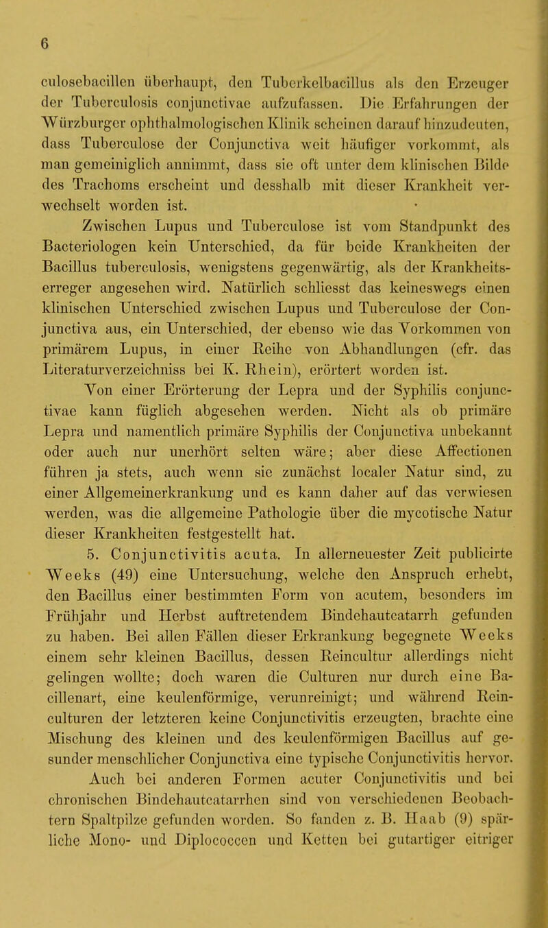 culosebacillcn überhaupt, den Tuberkelbacillus als den Erzeuger der Tuberculosis conjunctivae aufzufassen. Die Erfahrungen der Würzburger ophthalmologischen Klinik scheinen darauf hinzudeuten, dass Tuberculosc der Conjunctiva weit häufiger vorkommt, als man gemeiniglich annimmt, dass sie oft unter dem klinischen Bilde des Trachoms erscheint und dcsshalb mit dieser Krankheit ver- wechselt worden ist. Zwischen Lupus und Tuberculose ist vom Standpunkt des Bacteriologen kein Unterschied, da für beide Krankheiten der Bacillus tuberculosis, wenigstens gegenwärtig, als der Krankheits- erreger angesehen wird. Natürlich schliesst das keineswegs einen klinischen Unterschied zwischen Lupus und Tuberculose der Con- junctiva aus, ein Unterschied, der ebenso wie das Vorkommen von primärem Lupus, in einer Reihe von Abhandlungen (cfr. das Literaturverzeichniss bei K. Rhein), erörtert worden ist. Yon einer Erörterung der Lepra und der Syphilis conjunc- tivae kann füglich abgesehen werden. Nicht als ob primäre Lepra und namentlich primäre Syphilis der Conjunctiva unbekannt oder auch nur unerhört selten wäre; aber diese Affectionen führen ja stets, auch wenn sie zunächst localer Natur sind, zu einer Allgemeinerkrankung und es kann daher auf das verwiesen werden, was die allgemeine Pathologie über die mycotische Natur dieser Krankheiten festgestellt hat. 5. Conjunctivitis acuta. In allerneuester Zeit publicirte Weeks (49) eine Untersuchung, welche den Anspruch erhebt, den Bacillus einer bestimmten Form von acutem, besonders im Frühjahr und Herbst auftretendem Bindehautcatarrh gefunden zu haben. Bei allen Fällen dieser Erkrankung begegnete Weeks einem sehr kleinen Bacillus, dessen Reincultur allerdings nicht gelingen wollte; doch waren die Culturen nur durch eine Ba- cillenart, eine keulenförmige, verunreinigt; und während Rein- culturen der letzteren keine Conjunctivitis erzeugten, brachte eine Mischung des kleinen und des keulenförmigen Bacillus auf ge- sunder menschlicher Conjunctiva eine typische Conjunctivitis hervor. Auch bei anderen Formen acuter Conjunctivitis und bei chronischen Bindchautcatarrhen sind von verschiedenen Beobach- tern Spaltpilze gefunden worden. So fanden z. B. Haab (0) spär- liche Mono- und Diplococcen und Ketten bei gutartiger eitriger