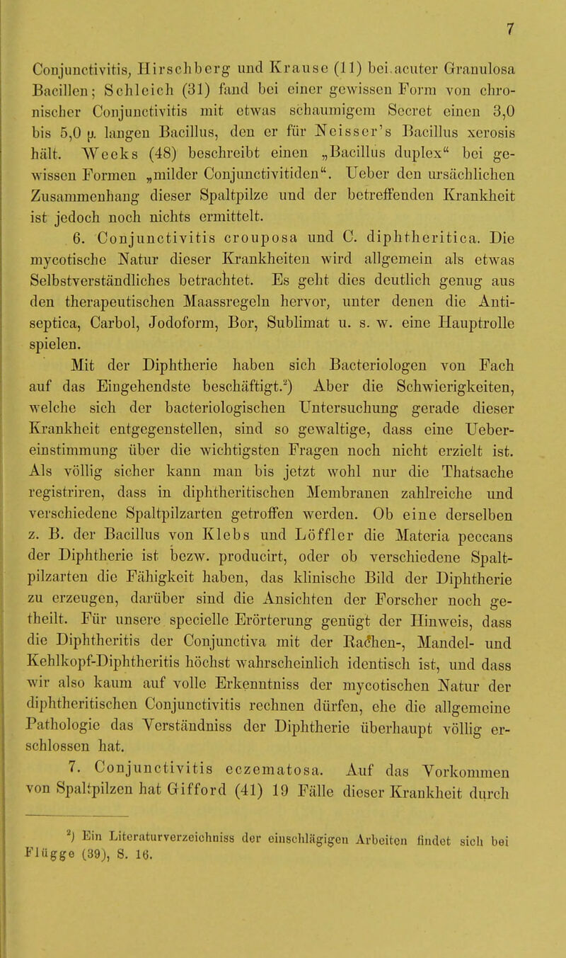 Conjunctivitis, Hirschberg und Krause (11) bei.acuter Granuloma Bacillen; Schleich (31) fand bei einer gewissen Form von chro- nischer Conjunctivitis mit etwas schaumigem Sccret einen 3,0 bis 5,0 (j. langen Bacillus, den er für Weisser's Bacillus xerosis hält. AVccks (48) beschreibt einen „Bacillus duplex bei ge- wissen Formen „milder Conjunctivitiden. Ueber den ursächlichen Zusammenhang dieser Spaltpilze und der betreffenden Krankheit ist jedoch noch nichts ermittelt. 6. Conjunctivitis crouposa und C. diphtheritica. Die mykotische Natur dieser Krankheiten wird allgemein als etwas Selbstverständliches betrachtet. Es geht dies deutlich genug aus den therapeutischen Maassregeln hervor, unter denen die Anti- septica, Carbol, Jodoform, Bor, Sublimat u. s. w. eine Hauptrolle spielen. Mit der Diphtherie haben sich Bacteriologen von Fach auf das Eingehendste beschäftigt.2) Aber die Schwierigkeiten, welche sich der bacteriologischen Untersuchung gerade dieser Krankheit entgegenstellen, sind so gewaltige, dass eine Ueber- einstimmung über die wichtigsten Fragen noch nicht erzielt ist. Als völlig sicher kann man bis jetzt wohl nur die Thatsache registriren, dass in diphtheritischen Membranen zahlreiche und verschiedene Spaltpilzarten getroffen werden. Ob eine derselben z. B. der Bacillus von Klebs und Löffler die Matcria peccans der Diphtherie ist bezw. producirt, oder ob verschiedene Spalt- pilzarten die Fähigkeit haben, das klinische Bild der Diphtherie zu erzeugen, darüber sind die Ansichten der Forscher noch ge- theilt. Für unsere specielle Erörterung genügt der Hinweis, dass die Diphtheritis der Conjunctiva mit der Rathen-, Mandel- und Kehlkopf-Diphtheritis höchst wahrscheinlich identisch ist, und dass wir also kaum auf volle Erkenntniss der mycotischen Natur der diphtheritischen Conjunctivitis rechnen dürfen, che die allgemeine Pathologie das Verständniss der Diphtherie überhaupt völlig er- schlossen hat. 7. Conjunctivitis eczematosa. Auf das Vorkommen von Spaltpilzen hat Gifford (41) 19 Fälle dieser Krankheit durch 2J Ein Literaturverzeichnis« der einschlägigen Arbeiten findet sich bei Flügge (39), 8. 16.