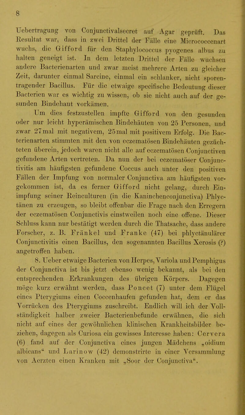 Uebertragung von Conjunctivalsecret auf Agar geprüft. Das Resultat war, dass in zwei Drittel der Fälle eine Mioroeoeeenart wuchs, die Gifford für den Staphylococcus pyogenes albus zu halten geneigt ist. In dem letzten Drittel der Fälle wuchsen andere Bacterienarten und zwar meist mehrere Arten zu gleicher Zeit, darunter einmal Sarcine, einmal ein schlanker, nicht sporen- tragender Bacillus. Für die etwaige speeifische Bedeutung dieser Bacterien war es wichtig zu wissen, ob sie nicht auch auf der ge- sunden Bindehaut vorkämen. Um dies festzustellen impfte Gifford von den gesunden oder nur leicht hyperämischen Bindehäuten von 25 Personen, und zwar 27mal mit negativem, 25mal mit positivem Erfolg. Die Bac- terienarten stimmten mit den von eczematösen Bindehäuten gezüch- teten überein, jedoch waren nicht alle auf eczematösen Conjunctiven gefundene Arten vertreten. Da nun der bei eezematöser Conjunc- tivitis am häufigsten gefundene Coccus auch unter den positiven Fällen der Impfung von normaler Conjunctiva am häufigsten vor- gekommen ist, da es ferner Gifford nicht gelang, durch Ein- impfung seiner Keinculturcn (in die Kaninchenconjunctiva) Phlyc- tänen zu erzeugen, so bleibt offenbar die Frage nach den Erregern der eczematösen Conjunctivis einstweilen noch eine offene. Dieser Schluss kann nur bestätigt werden durch die Thatsache, dass andere Forscher, z. B. Fränkel und Franke (47) bei phlyetänulärer Conjunctivitis einen Bacillus, den sogenannten Bacillus Xerosis (?) angetroffen haben. 8. Ueber etwaige Bacterien von Herpes, Yariola und Pemphigus der Conjunctiva ist bis jetzt ebenso wenig bekannt, als bei den entsprechenden Erkrankungen des übrigen Körpers. Dagegen möge kurz erwähnt werden, dass Poncet (7) unter dein Flügel eines Pterygiums einen Coccenhaufen gefunden hat, dem er das Vorrücken des Pterygiums zuschreibt. Endlich will ich der Voll- ständigkeit halber zweier Bactericnbcfundc erwähnen, die sich nicht auf eines der gewöhnlichen klinischen Krankheitsbilder be- ziehen, dagegen als Curiosa ein gewisses Interesse haben: Cervera (6) fand auf der Conjunctiva eines jungen Mädchens „oidium albicans und Larinow (42) demonstrirte in einer Versammlung von Aerzten einen Kranken mit „Soor der Conjunctiva.