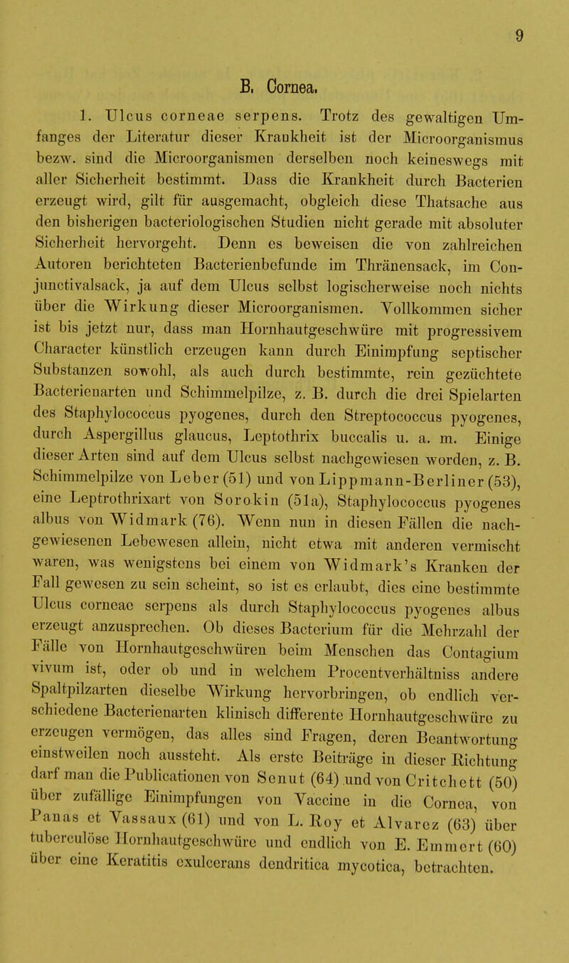 B, Cornea. 1. Ulcus corneae serpens. Trotz des gewaltigen TJm- fanges der Literatur dieser Kraukheit ist der Microorganismus bezw. sind die Microorganismen derselben noch keineswegs mit aller Sicherheit bestimmt. Dass die Krankheit durch Bacterien erzeugt wird, gilt für ausgemacht, obgleich diese Thatsache aus den bisherigen bacteriologischen Studien nicht gerade mit absoluter Sicherheit hervorgeht. Denn es beweisen die von zahlreichen Autoren berichteten Bacterienbefunde im Thränensack, im Con- junctivalsack, ja auf dem Ulcus selbst logischerweise noch nichts über die Wirkung dieser Microorganismen. Vollkommen sicher ist bis jetzt nur, dass man Hornhautgeschwüre mit progressivem Character künstlich erzeugen kann durch Einimpfung septischer Substanzen sowohl, als auch durch bestimmte, rein gezüchtete Bacterienarten und Schimmelpilze, z. B. durch die drei Spielarten des Staphylococcus pyogenes, durch den Streptococcus pyogenes, durch Aspergillus glaueus, Leptothrix buccalis u. a. m. Einige dieser Arten sind auf dem Ulcus selbst nachgewiesen worden, z. B. Schimmelpilze von Leber (51) und von Lippmann-Berliner (53), eine Leptrothrixart von Sorokin (51a), Staphylococcus pyogenes albus von Widmark (76). Wenn nun in diesen Fällen die nach- gewiesenen Lebewesen allein, nicht etwa mit anderen vermischt waren, was wenigstens bei einem von Widmark's Kranken der Fall gewesen zu sein scheint, so ist es erlaubt, dies eine bestimmte Ulcus corneae serpens als durch Staphylococcus pyogenes albus erzeugt anzusprechen. Ob dieses Bacterium für die Mehrzahl der Fälle von Hornhautgeschwüren beim Menschen das Contagium vivum ist, oder ob und in welchem Procentverhältniss andere Spaltpilzarten dieselbe Wirkung hervorbringen, ob endlich ver- schiedene Bacterienarten klinisch differente Hornhautgeschwüre zu erzeugen vermögen, das alles sind Fragen, deren Beantwortung einstweilen noch aussteht. Als erste Beiträge in dieser Richtung darf man die Publicationcn von Senut (64) und von Critchett (50) über zufällige Einimpfungen von Vaccine in die Cornea, von Panas et Vassaux (61) und von L. Roy et Alvarez (63) über tubereulösc Hornhautgeschwüre und endlich von E. Emmcrt (60) über eine Keratitis exulecrans dendritica mycotica, betrachten.