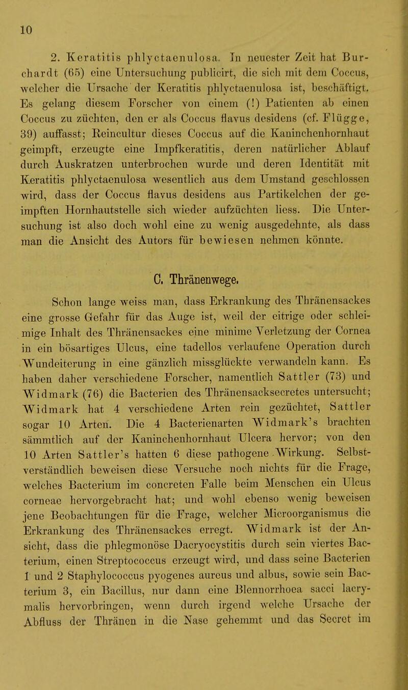 2. Keratitis phlyctaenulosa. In neuester Zeit hat Dur- ch ar dt (65) eine Untersuchung publicirt, die sich mit dem Coccus, welcher die Ursache der Keratitis phlyctaenulosa ist, beschäftigt, Es gelang diesem Forscher von einem (!) Patienten ab einen Coccus zu züchten, den er als Coccus flavus desidens (cf. Flügge, 39) auffasst; Reincultur dieses Coccus auf die Kaninchenhornhaut geimpft, erzeugte eine Impfkeratitis, deren natürlicher Ablauf durch Auskratzen unterbrochen wurde und deren Identität mit Keratitis phlyctaenulosa wesentlich aus dem Umstand geschlossen wird, dass der Coccus flavus desidens aus Partikelchen der ge- impften Hornhautstelle sich wieder aufzüchten licss. Die Unter- suchung ist also doch wohl eine zu wenig ausgedehnte, als dass man die Ansicht des Autors für bewiesen nehmen könnte. 0. Thränenwege, Schon lange weiss man, dass Erkrankung des Thränensackes eine grosse Gefahr für das Auge ist, weil der eitrige oder schlei- mige Inhalt des Thränensackes eine minime Verletzung der Cornea in ein bösartiges Ulcus, eine tadellos verlaufene Operation durch Wundeiterung in eine gänzlich missglückte verwandeln kann. Es haben daher verschiedene Forscher, namentlich Sattler (73) und Widmark (76) die Bacterien des Thränensacksecretcs untersucht; Widmark hat 4 verschiedene Arten rein gezüchtet, Sattler sogar 10 Arten. Die 4 Bacterienarten Widmark's brachten sämmtlich auf der Kaninchenhornhaut Ulcera hervor; von den 10 Arten Sattler's hatten 6 diese pathogene Wirkung. Selbst- verständlich beweisen diese Versuche noch nichts für die Frage, welches Bacterium im concreten Falle beim Menschen ein Ulcus corneae hervorgebracht hat; und wohl ebenso wenig beweisen jene Beobachtungen für die Frage, welcher Microorganismus die Erkrankung des Thränensackes erregt. Widmark ist der An- sicht, dass die phlegmonöse Dacryocystitis durch sein viertes Bac- terium, einen Streptococcus erzeugt wird, und dass seine Bacterien 1 und 2 Staphylococcus pyogenes aureus und albus, sowie sein Bac- terium 3, ein Bacillus, nur dann eine Blennorrhoea sacci lacri- malis hervorbringen, wenn durch irgend welche Ursache der Abfluss der Thränen in die Nase gehemmt und das Secrct im