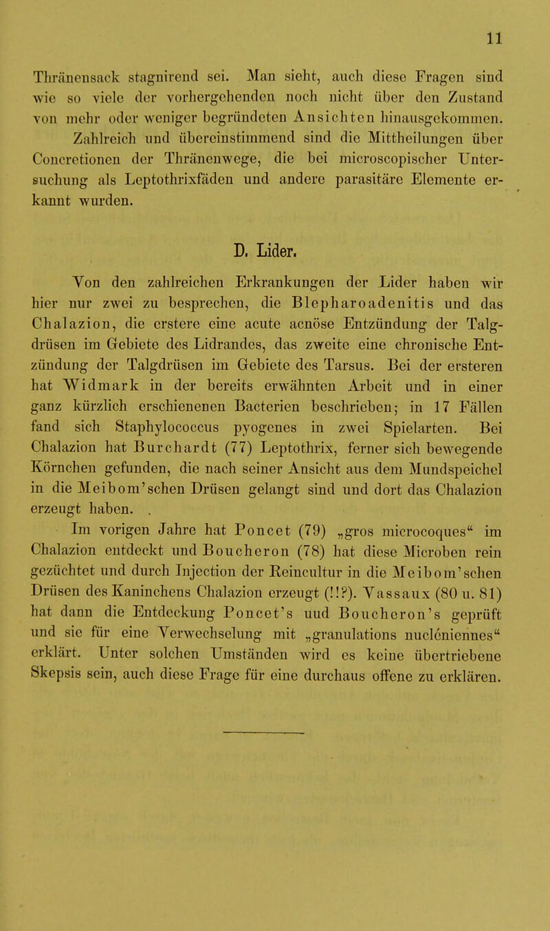 Thränensack stagnirend sei. Man sieht, auch diese Fragen sind wie so viele der vorhergehenden noch nicht über den Zustand von mehr oder weniger begründeten Ansichten hinausgekommen. Zahlreich und übereinstimmend sind die Mittheilungen über Concretionen der Thränenwege, die bei microscopischer Unter- suchung als Leptothrixfäden und andere parasitäre Elemente er- kannt wurden. D, Lider. Von den zahlreichen Erkrankungen der Lider haben wir hier nur zwei zu besprechen, die Blepharoadenitis und das Chalazion, die erstere eine acute aenöse Entzündung der Talg- drüsen im Gebiete des Lidrandes, das zweite eine chronische Ent- zündung der Talgdrüsen im Gebiete des Tarsus. Bei der ersteren hat Widmark in der bereits erwähnten Arbeit und in einer ganz kürzlich erschienenen Bacterien beschrieben; in 17 Fällen fand sich Staphylococcus pyogenes in zwei Spielarten. Bei Chalazion hat Burchardt (77) Leptothrix, ferner sich bewegende Körnchen gefunden, die nach seiner Ansicht aus dem Mundspeichel in die Meibom'sehen Drüsen gelangt sind und dort das Chalazion erzeugt haben. . Im vorigen Jahre hat Poncet (79) „gros microcoques im Chalazion entdeckt und Boucheron (78) hat diese Microben rein gezüchtet und durch Injection der Keincultur in die Meibom'sehen Drüsen des Kaninchens Chalazion erzeugt (!!?). Vassaux (80 u. 81) hat dann die Entdeckung Poncet's uud Boucheron's geprüft und sie für eine Verwechselung mit „granulations nucleniennes erklärt. Unter solchen Umständen wird es keine übertriebene Skepsis sein, auch diese Frage für eine durchaus offene zu erklären.