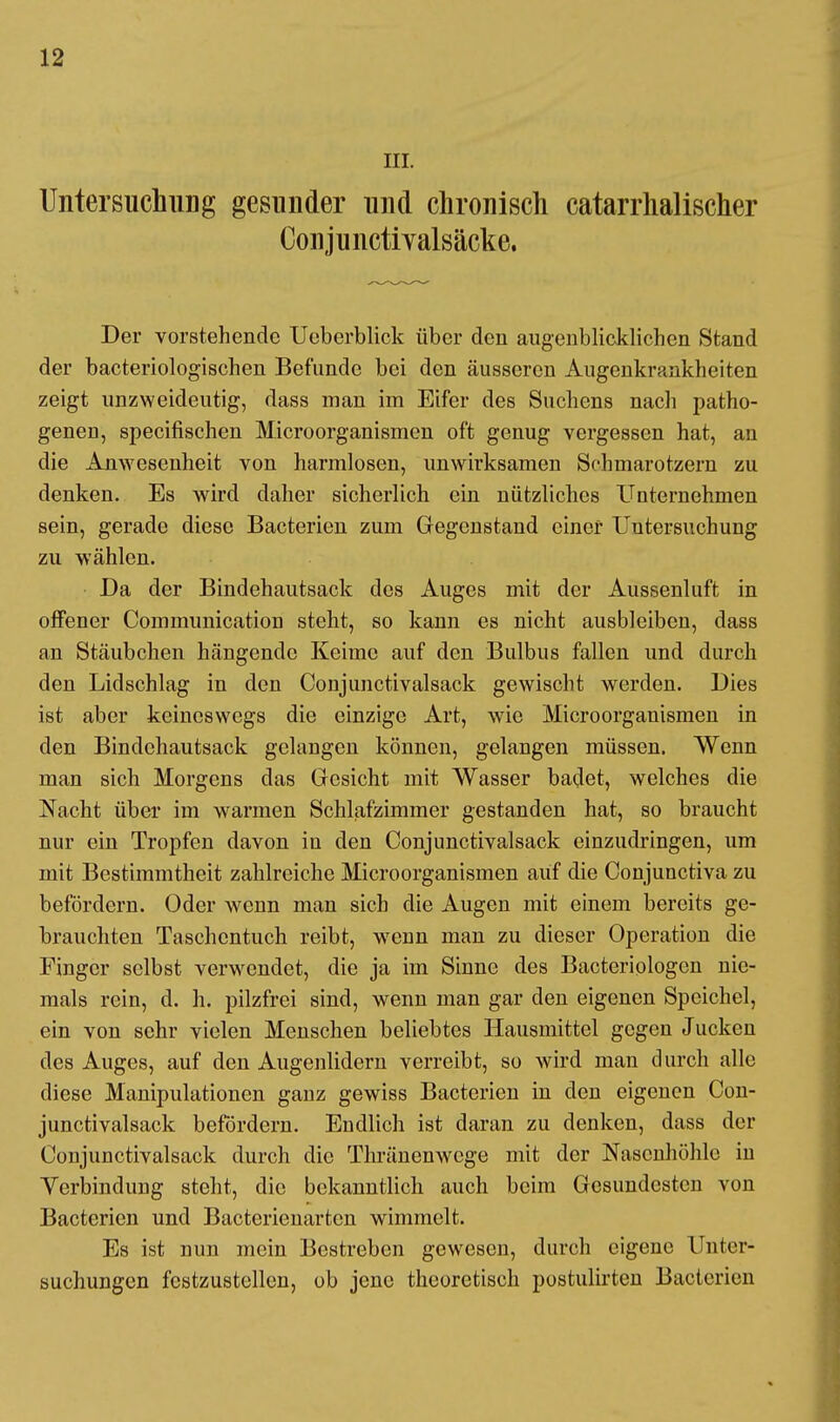 III. Untersuchung gesunder und chronisch catarrhalischer Conjunctivalsäcke. Der vorstehende Ucberblick über den augenblicklichen Stand der bacteriologischen Befunde bei den äusseren Augenkrankheiten zeigt unzweideutig, dass man im Eifer des Suchens nach patho- genen, specifischen Microorganismen oft genug vergessen hat, an die Anwesenheit von harmlosen, unwirksamen Schmarotzern zu denken. Es wird daher sicherlich ein nützliches Unternehmen sein, gerade diese Bacterien zum Gegenstand einer Untersuchung zu wählen. Da der Bindehautsack des Auges mit der Aussenluft in offener Communication steht, so kann es nicht ausbleiben, dass an Stäubchen hängende Keime auf den Bulbus fallen und durch den Lidschlag in den Conjunctivalsack gewischt werden. Dies ist aber keineswegs die einzige Art, wie Microorganismen in den Bindchautsack gelangen können, gelangen müssen. Wenn man sich Morgens das Gesicht mit Wasser badet, welches die Nacht über im warmen Schlafzimmer gestanden hat, so braucht nur ein Tropfen davon in den Conjunctivalsack einzudringen, um mit Bestimmtheit zahlreiche Microorganismen auf die Conjunctiva zu befördern. Oder wenn man sieb die Augen mit einem bereits ge- brauchten Taschentuch reibt, wenn man zu dieser Operation die Finger selbst verwendet, die ja im Sinne des Bacteriologen nie- mals rein, d. h. pilzfrei sind, wenn man gar den eigenen Speichel, ein von sehr vielen Menschen beliebtes Hausmittel gegen Jucken des Auges, auf den Augenlidern verreibt, so wird man durch alle diese Manipulationen ganz gewiss Bacterien in den eigenen Con- junctivalsack befördern. Endlich ist daran zu denken, dass der Conjunctivalsack durch die Thränenwcge mit der Nasenhöhle in Verbindung steht, die bekanntlich auch beim Gesundesten von Bacterien und Bactericnartcn wimmelt. Es ist nun mein Bestreben gewesen, durch eigene Unter- suchungen festzustellen, ob jene theoretisch postulirten Bacterien