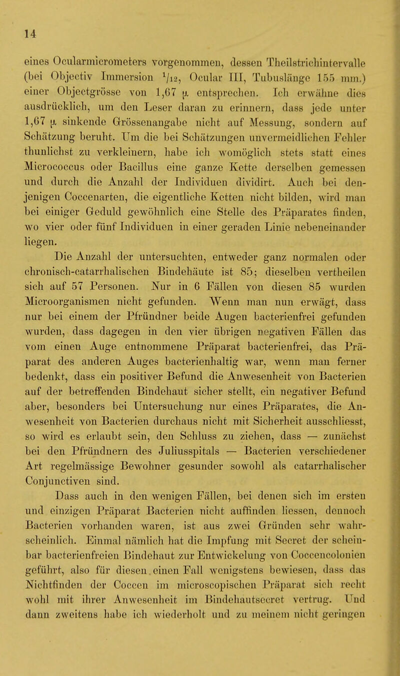 eines Ocularmicrometers vorgenommen, dessen Theilstrichinfoivallc (bei Objectiv Immersion 1/i2, Ocnlar III, Tubuslange 165 mm.) einer Objectgrösse von 1,G7 u. entsprechen. Ich erwähne dies ausdrücklich, um den Leser daran zu erinnern, dass jede unter 1,67 u. sinkende Grössenangabe nicht auf Messung, sondern auf Schätzung beruht. Um die bei Schätzungen unvermeidlichen Fehler thunlichst zu verkleinern, habe ich womöglich stets stuft eines Micrococcus oder Bacillus eine ganze Kette derselben gemessen und durch die Anzahl der Individuen dividirt. Auch bei den- jenigen Coccenarten, die eigentliche Ketten nicht bilden, wird man bei einiger Geduld gewöhnlich eine Stelle des Präparates finden, wo vier oder fünf Individuen in einer geraden Linie nebeneinander liegen. Die Anzahl der untersuchten, entweder ganz normalen oder chronisch-catarrhalischen Bindehäute ist 85; dieselben vertheilen sich auf 57 Personen. Nur in 6 Fällen von diesen 85 wurden Microorganismen nicht gefunden. Wenn man nun erwägt, dass nur bei einem der Pfründner beide Augen bacterienfrei gefunden wurden, dass dagegen in den vier übrigen negativen Fällen das vom einen Auge entnommene Präparat bacterienfrei, das Prä- parat des anderen Auges bacterienhaltig war, wenn man ferner bedenkt, dass ein positiver Befund die Anwesenheit von Bacterien auf der betreffenden Bindehaut sicher stellt, ein negativer Befund aber, besonders bei Untersuchung nur eines Präparates, die An- wesenheit von Bacterien durchaus nicht mit Sicherheit ausschliesst, so wird es erlaubt sein, den Schluss zu ziehen, dass — zunächst bei den Pfründnern des Juliusspitals — Bacterien verschiedener Art regelmässige Bewohner gesunder sowohl als catarrhalischer Conjunctiven sind. Dass auch in den wenigen Fällen, bei denen sich im ersten und einzigen Präparat Bacterien nicht auffinden Hessen, dennoch Bacterien vorhanden waren, ist aus zwei Gründen sehr wahr- scheinlich. Einmal nämlich hat die Impfung mit Secret der schein- bar bacterienfreien Bindehaut zur Entwicklung von Cocceucolonien geführt, also für diesen einen Fall wenigstens bewiesen, dass das Nichtfinden der Coccen im microscopischen Präparat sich rech! wohl mit ihrer Anwesenheit im Bindehäutsecret vertrug. Und dann zweitens habe ich wiederholt und zu meinem nicht geringen