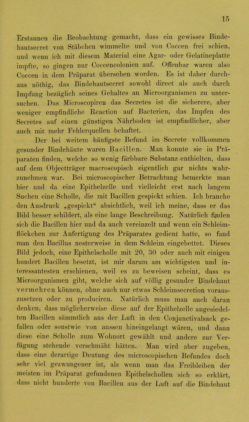 Erstaunen die Beobachtung- gemacht, dass ein gewisses Binde- hautsecret von Stäbchen wimmelte und von Coccen frei schien, und wenn ich mit diesem Material eine Agar- oder Gelatineplatte impfte, so gingen nur Coccencolonien auf. Offenbar waren also Coccen in dem Präparat übersehen worden. Es ist daher durch- aus nöthig, das Bindehautsecret sowohl direct als auch durch Impfung bezüglich seines Gehaltes an Microorganismen zu unter- suchen. Das Microscopiren das Secretes ist die sicherere, aber weniger empfindliche Reaction auf Bacterien, das Impfen des Secretes auf einen günstigen Nährboden ist empfindlicher, aber auch mit mehr Fehlerquellen behaftet. Der bei weitem häufigste Befund im Secrete vollkommen gesunder Bindehäute waren Bacillen. Man konnte sie in Prä- paraten finden, welche so wenig färbbare Substanz enthielten, dass auf dem Objectträger macroscopisch eigentlich gar nichts wahr- zunehmen war. Bei microscopischer Betrachtung bemerkte man hier und da eine Epithelzelle und vielleicht erst nach langem Suchen eine Scholle, die mit Bacillen gespickt schien. Ich brauche den Ausdruck „gespickt absichtlich, weil ich meine, dass er das Bild besser schildert, als eine lange Beschreibung. Natürlich fijiden sich die Bacillen hier und da auch vereinzelt und wenn ein Schleim- flöckchen zur Anfertigung des Präparates gedient hatte, so fand man den Bacillus nesterweise in dem Schleim eingebettet. Dieses Bild jedoch, eine Epithelscholle mit 20, 30 oder auch mit einigen hundert Bacillen besetzt, ist mir darum am wichtigsten und in- teressantesten erschienen, weil es zu beweisen scheint, dass es Microorganismen gibt, welche sich auf völlig gesunder Bindehaut vermehren können, ohne auch nur etwas Schleimsecretion voraus- zusetzen oder zu produciren. Natürlich muss man auch daran denken, dass möglicherweise diese auf der Epithelzelle angesiedel- ten Bacillen sämmtlich aus der Luft in den Conjunctivalsack ge- fallen oder sonstwie von aussen hineingelangt wären, und dann diese eine Scholle zum Wohnort gewählt und andere zur Ver- fügung stehende verschmäht hätten. Man wird aber zugeben, dass eine derartige Deutung des microscopischen Befundes doch sehr viel gezwungener ist, als wenn man das Freibleiben der meisten im Präparat gefundenen Epithelschollen sich so erklärt, dass nicht hunderte von Bacillen aus der Luft auf die Bindehaut