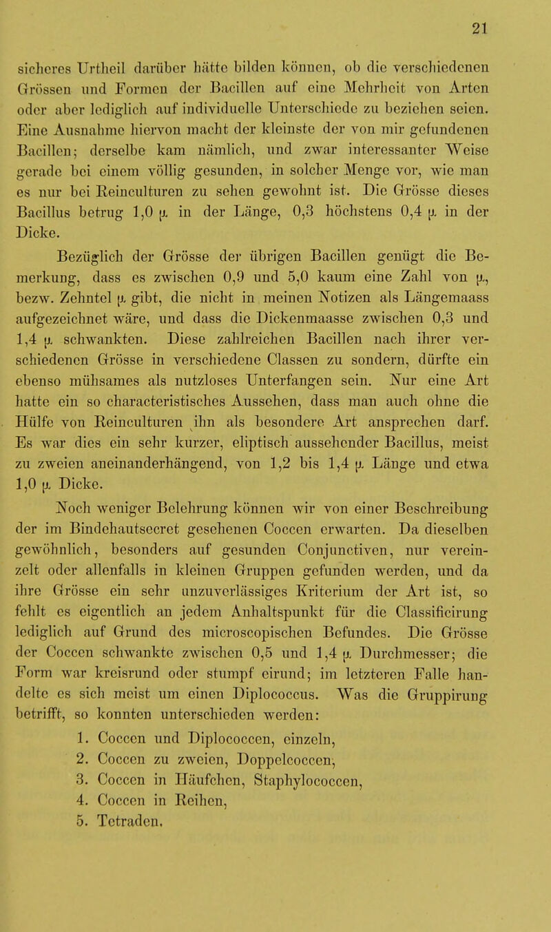 sicheres Urtheil darüber hätte bilden können, ob die verschiedenen Grössen und Formen der Bacillen auf eine Mehrheit von Arten oder aber lediglich auf individuelle Unterschiede zu beziehen seien. Eine Ausnahme hiervon macht der kleinste der von mir gefundenen Bacillen; derselbe kam nämlich, und zwar interessanter Weise gerade bei einem völlig gesunden, in solcher Menge vor, wie man es nur bei Eeinculturen zu sehen gewohnt ist. Die Grösse dieses Bacillus betrug 1,0 jjl in der Länge, 0,3 höchstens 0,4 fj. in der Dicke. Bezüglich der Grösse der übrigen Bacillen genügt die Be- merkung, dass es zwischen 0,9 und 5,0 kaum eine Zahl von u,, bezw. Zehntel \i gibt, die nicht in meinen Notizen als Längemaass aufgezeichnet wäre, und dass die Dickenmaassc zwischen 0,3 und 1,4 u. schwankten. Diese zahlreichen Bacillen nach ihrer ver- schiedenen Grösse in verschiedene Classen zu sondern, dürfte ein ebenso mühsames als nutzloses Unterfangen sein. Nur eine Art hatte ein so characteristisches Aussehen, dass man auch ohne die Hülfe von Reinculturen ihn als besondere Art ansprechen darf. Es war dies ein sehr kurzer, eliptisch aussehender Bacillus, meist zu zweien aneinanderhängend, von 1,2 bis 1,4 \t. Länge und etwa 1,0 u, Dicke. Noch weniger Belehrung können wir von einer Beschreibung der im Bindehautsecret gesehenen Coccen erwarten. Da dieselben gewöhnlich, besonders auf gesunden Conjunctiven, nur verein- zelt oder allenfalls in kleinen Gruppen gefunden werden, und da ihre Grösse ein sehr unzuverlässiges Kriterium der Art ist, so fehlt es eigentlich an jedem Anhaltspunkt für die Classificirung lediglich auf Grund des microscopischen Befundes. Die Grösse der Coccen schwankte zwischen 0,5 und 1,4 jj, Durchmesser; die Form war kreisrund oder stumpf eirund; im letzteren Falle han- delte es sich meist um einen Diplococcus. Was die Gruppirung betrifft, so konnten unterschieden werden: 1. Coccen und Diplococcen, einzeln, 2. Coccen zu zweien, Doppelcocccn, 3. Coccen in Häufchen, Staphylococcen, 4. Coccen in Reihen, 5. Tctradcn.