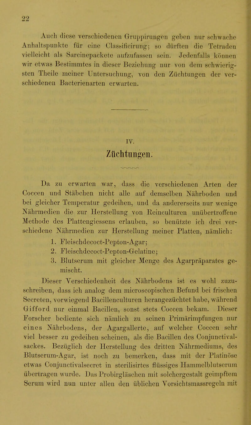 Auch diese verschiedenen Gfruppirungen geben nur schwache Anhaltspunkte für eine Classificirung; so dürften die Tetraden vielleicht als Sarcinepaekete aufzufassen sein. Jedenfalls können wir etwas Bestimmtes in dieser Beziehung nur von dem schwierig- sten Theilc meiner Untersuchung, von den Züchtungen der ver- schiedenen Bacterienarten erwarten. IV. Züchtungen. Da zu erwarten war, dass die verschiedenen Arten der Coccen und Stäbchen nicht alle auf demselben Nährboden und bei gleicher Temperatur gedeihen, und da andererseits nur wenige Nährmedien die zur Herstellung vou Reiuculturen unübertroffene Methode des Plattengiessens erlauben, so bcuützte ich drei ver- schiedene Nährmedien zur Herstellung meiner Platten, nämlich: 1. Fleischdecoct-Pepton-Agar; 2. Fleischdecoct-Pepton-Gelatine; 3. Blutserum mit gleicher Menge des Agarpräparates ge- mischt. Dieser Verschiedenheit des Nährbodens ist es wohl zuzu- schreiben, dass ich analog dem microscopischcn Befund bei frischen Secreten, vorwiegend Bacillenculturen herangezüchtet habe, während Gifford nur einmal Bacillen, sonst stets Coccen bekam. Dieser Forscher bediente sich nämlich zu seinen Primärimpfungen nur eines Nährbodens, der Agargallcrte, auf welcher Coccen sehr viel besser zu gedeihen scheinen, als die Bacillen des Conjunctival- sackes. Bezüglich der Herstellung des dritten Nährmediums, des Blutserum-Agar, ist noch zu bemerken, dass mit der Platinöse etwas Conjunctivalsecret in sterilisirtcs flüssiges Hammelblutseruni übertragen wurde. Das Probirgläschen mit solchergestalt geimpftem Serum wird nun unter allen den üblichen Vorsichtsmassregcln mit