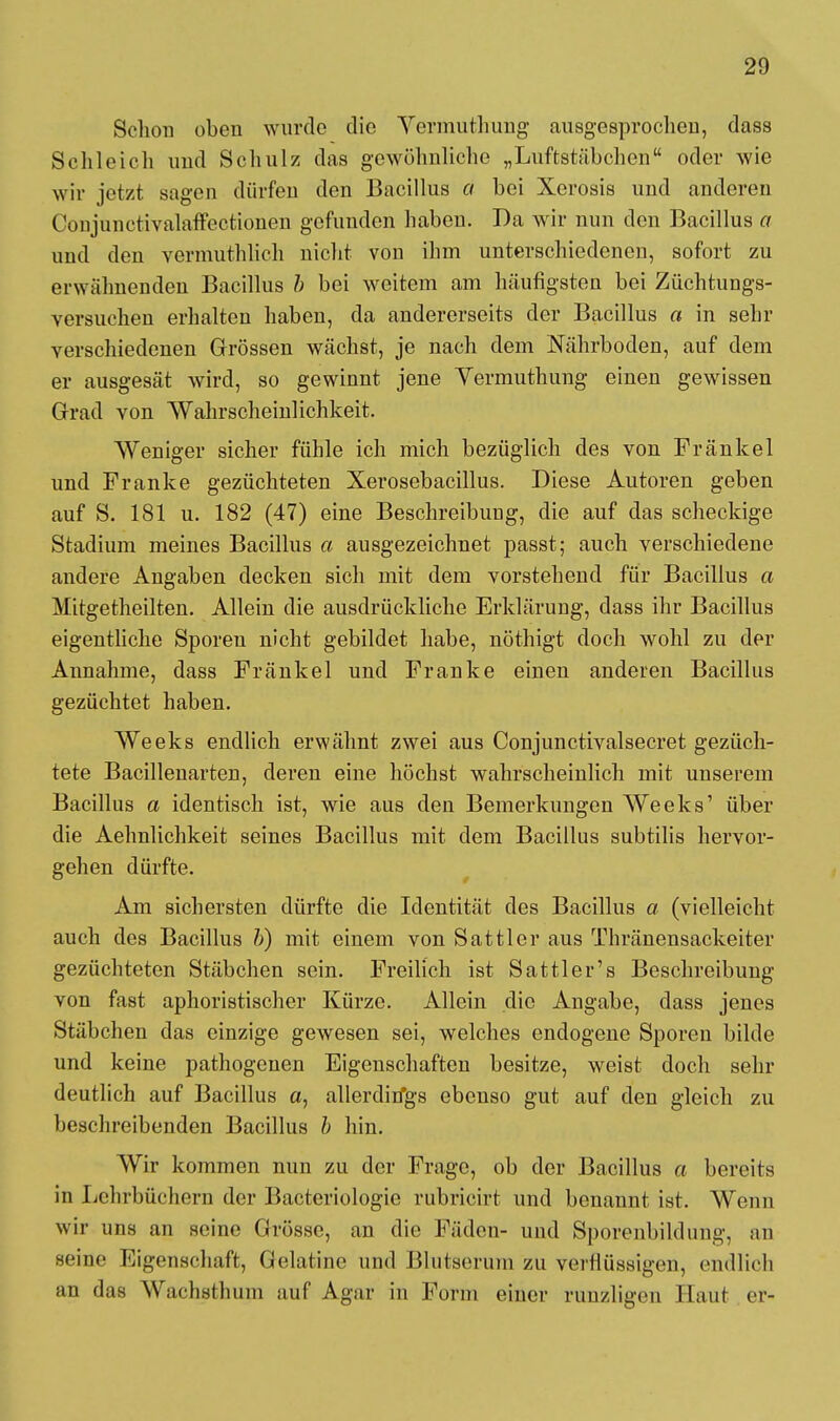 Schon oben wurde die Vermuthung ausgesprochen, dass Schleich und Schulz das gewöhnliche „Luftstäbchen oder wie wir jetzt sagen dürfen den Bacillus d bei Xerosis und anderen Coujunctivalaffectionen gefunden haben. Da wir nun den Bacillus o und den vermuthlich nicht von ihm unterschiedenen, sofort zu erwähnenden Bacillus /; bei weitem am häufigsten bei Züchtungs- versuchen erhalten haben, da andererseits der Bacillus a in sehr verschiedenen Grössen wächst, je nach dem Nährboden, auf dem er ausgesät wird, so gewinnt jene Yermuthung einen gewissen Grad von Wahrscheinlichkeit. Weniger sicher fühle ich mich bezüglich des von Fränkel und Pranke gezüchteten Xerosebacillus. Diese Autoren geben auf S. 181 u. 182 (47) eine Beschreibung, die auf das scheckige Stadium meines Bacillus a ausgezeichnet passt; auch verschiedene andere Angaben decken sich mit dem vorstehend für Bacillus a Mitgetheilten. Allein die ausdrückliche Erklärung, dass ihr Bacillus eigentliche Sporen nicht gebildet habe, nöthigt doch wohl zu der Annahme, dass Fränkel und Franke einen anderen Bacillus gezüchtet haben. Weeks endlich erwähnt zwei aus Conjunctivalsecret gezüch- tete Bacillenarten, deren eine höchst wahrscheinlich mit unserem Bacillus a identisch ist, wie aus den Bemerkungen Weeks' über die Aehnlichkeit seines Bacillus mit dem Bacillus subtilis hervor- gehen dürfte. Am sichersten dürfte die Identität des Bacillus a (vielleicht auch des Bacillus b) mit einem von Sattler aus Thränensackeiter gezüchteten Stäbchen sein. Freilich ist Sattler's Beschreibung von fast aphoristischer Kürze. Allein die Angabe, dass jenes Stäbchen das einzige gewesen sei, welches endogene Sporen bilde und keine pathogenen Eigenschaften besitze, weist doch sehr deutlich auf Bacillus a, allerditfgs ebenso gut auf den gleich zu beschreibenden Bacillus b hin. Wir kommen nun zu der Frage, ob der Bacillus a bereits in Lehrbüchern der Bacteriologie rubricirt und benannt ist. Wenn wir uns an seine Grösse, an die Fäden- und Sporenbildung, an seine Eigenschaft, Gelatine und Blutserum zu verflüssigen, endlich an das Wachslhmn auf Agar in Form einer runzligen Hanf er-