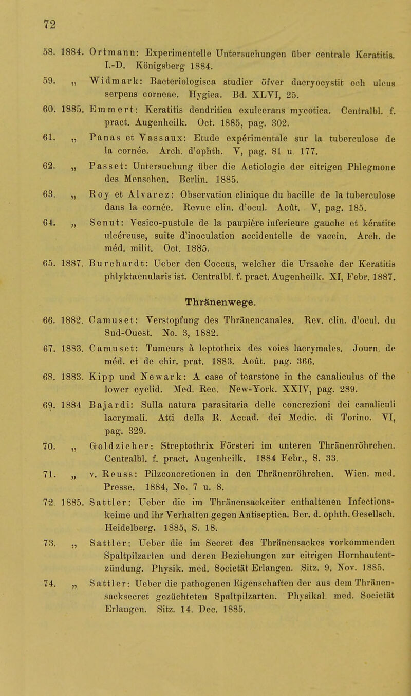 58. 1884. Ortmann: Experimentelle Untersuchungen über centrale Keratitis. I.-D. Königsberg 1884. 59. „ Widmark: Bacteriologisca studier üfver dacryoeystit och ulcus serpens corneae. Hygiea. Bd. XLVI, 25. 60. 1885. Emmert: Keratitis dendritica exuleerans mycotica. Ccntralbl. f. pract. Augenheilk. Oct. 1885, pag. 302. 61. „ Panas et Vassaux: Etüde expörimentale sur la tuberculose de la cornee. Arch. d'ophth. V, pag. 81 u 177. 62. „ Passet: Untersuchung über die Aetiologic der eitrigen Phlegmone des Menschen. Berlin. 1885. 63. „ Roy et Alvarez: Observation clinique du bacille de la tuberculose dans la cornee. Revue clin. d'ocul. Aoüt. V, pag. 185. 61. „ Senut: Vesico-pustule de la paupiere inferieure gauche et keratite ulcereuse, suite d'inoculation accidentelle de vaccin. Arch. de med. milit. Oct. 1885. 65. 1887. Burchardt: Ueber den Coccus, welcher die Ursache der Keratitis phlyktaenularis ist. Centralbl. f. pract. Augenheilk. XI, Febr. 1887. Thränenwege. 66. 1882. Camuset: Yei-stopfung des Thränencanales. Rev. clin. d'ocul. du Sud-Ouest. No. 3, 1882. 67. 1883. Camuset: Tumeurs a leptothrix des voies lacrymales. Journ. de med. et de chir. prat. 1883. Aout. pag. 366. 68. 1883. Kipp und Newark: A case of tearstone in the canaliculus of the lower eyelid. Med. Ree. New-York. XXIV, pag. 289. 69. 1884 Bajardi: Sulla natura parasitaria delle concrezioni dei canaliculi lacrymali. Atti della R. Accad. dei Medic. di Torino. YI, pag. 329. 70. „ Goldzieher: Streptothrix Försteri im unteren Thränenröhrchen. Centralbl. f. pract. Augenheilk. 1884 Febr., S. 33. 71. „ v. Reuss: Pilzconcretionen in den Thränenröhrchen. Wien. med. Presse. 1884, No. 7 u. 8. 72 1885. Sattler: Ueber die im Thränensackeiter enthaltenen Infections- keime und ihr Verhalten gegen Antiseptica. Ber. d. ophth. Gesellseh. Heidelberg. 1885, S. 18. 73. „ Sattler: Ueber die im Secret des Thränensackes vorkommenden Spaltpilzarten und deren Beziehungen zur eitrigen Hornhautent- zündung. Physik, med. Societät Erlangen. Sitz. 9. Nov. 1885. 74. „ Sattler: Ueber die pathogenon Eigenschaften der aus dem Tliräiien- sacksecrot gezüchteten Spaltpilzarton. Physikal. med. Societät Erlangen. Sitz. 14. Dec. 1885.