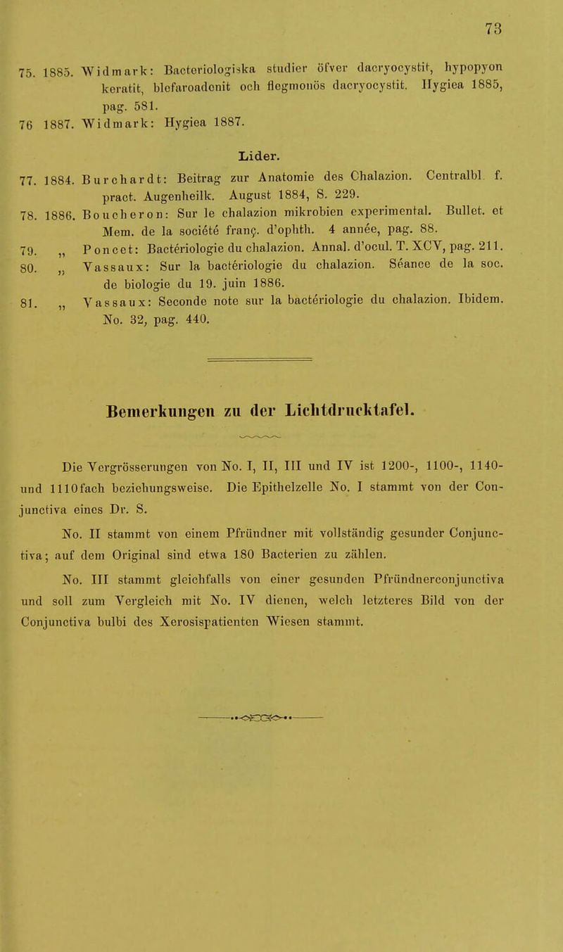 75. 1S85. Widmark: Bactoriologiska studier öfver dacryocysfcit, hypopyon keratit, blcfuroadonit och flegmonüs daeryocystit. Hygiea 1885, pag. 581. 76 1887. Widmark: Hygiea 1887. Lider. 77. 1884. Burchardt: Beitrag zur Anatomie des Chalazion. Centralbl f. pract. Augenheilk. August 1884, S. 229. 78. 1886. Boucheron: Sur le chalazion mikrobien experimental. Bullet, et Mem. de la societe franc. d'ophth. 4 annee, pag. 88. 79. „ Poncet: Bacteriologie du chalazion. Annal. d'ocul. T. XCV, pag. 211. 80. „ Vassaux: Sur la bacteriologie du chalazion. Seance de la soc. de biologie du 19. juin 1886. 81. „ Vassaux: Seconde note sur la bacteriologie du chalazion. Ibidem. No. 32, pag. 440. Bemerkungen zu der Lichidrucktafel. Die Vergrößerungen von No. I, II, III und IV ist 1200-, 1100-, 1140- und lllOfach beziehungsweise. Die Epithelzelle No. I stammt von der Con- junetiva eines Dr. S. No. II stammt von einem Pfründner mit vollständig gesunder Conjunc- tiva; auf dem Original sind etwa 180 Bacterien zu zäblen. No. III stammt gleichfalls von einer gesunden Pfründnerconjunctiva und soll zum Vergleich mit No. IV dienen, welch letzteres Bild von der Conjunctiva bulbi des Xcrosispatienten Wiesen stammt.