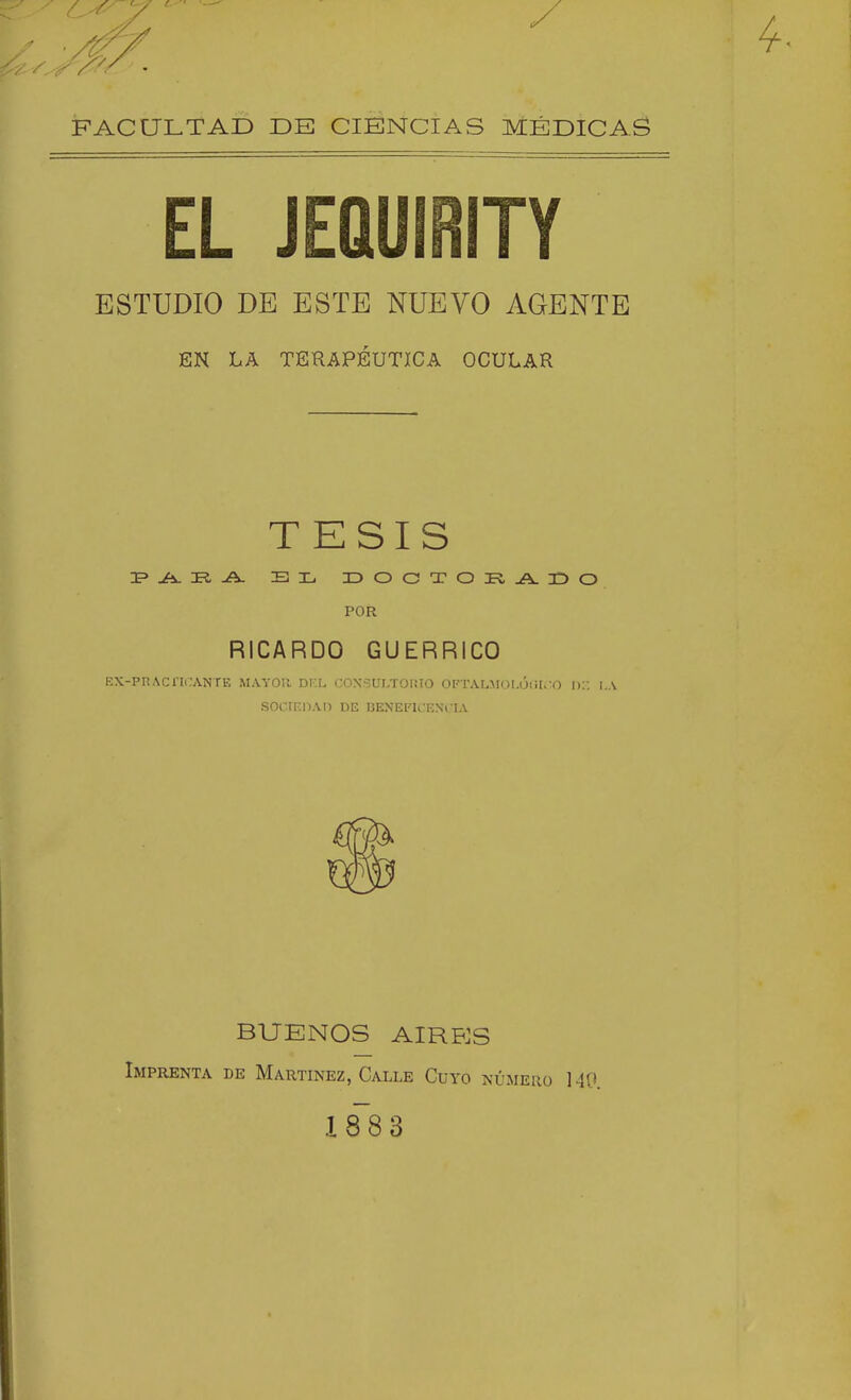 FACULTAD DE CIENCIAS MÉDICAS EL JEQUIRITY ESTUDIO DE ESTE NUEVO AGENTE EN LA TERAPÉUTICA OCULAR TESIS Ji^ TI A. BXi IDOCTOI?,jA.3DO POR RICARDO GUERRICO KX-Pn.\Cni-ANTE MAYOR DKL COXSULTOniO OFTALMüLÓ!il> O li:; I.A SOCIEOAn DE BENEFICENCIA BUENOS AIRES Imprenta de Martínez, Calle Cuyo número 140. lis 3