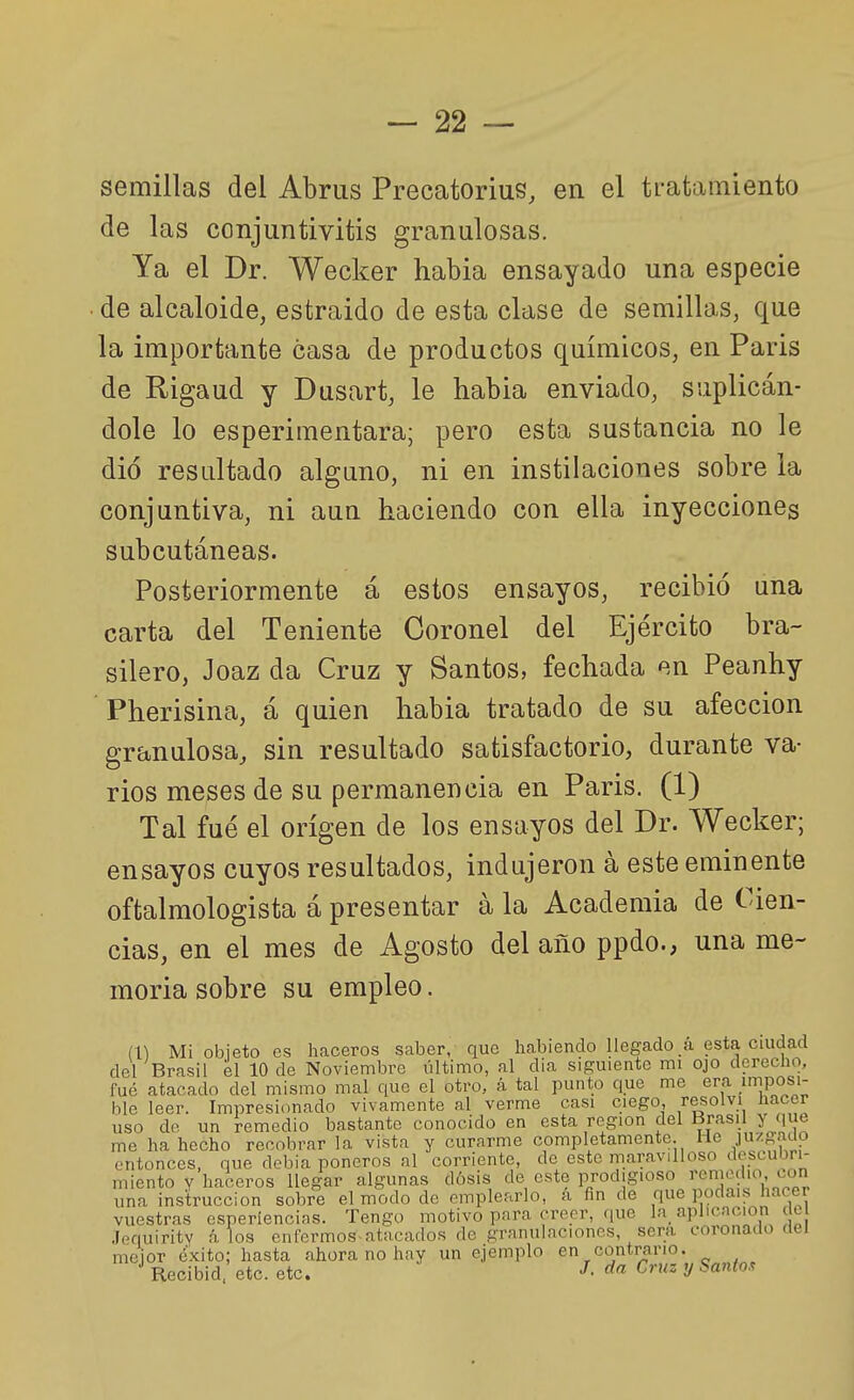 semillas del Abrus Precatorius, en el tratamiento de las conjuntivitis granulosas. Ya el Dr. Wecker habia ensayado una especie de alcaloide, estraido de esta clase de semillas, que la importante casa de productos químicos, en Paris de Rigaud y Dusart, le habia enviado, suplicán- dole lo esperimentara; pero esta sustancia no le dio resultado alguno, ni en instilaciones sobre la conjuntiva, ni aun haciendo con ella inyecciones subcutáneas. Posteriormente á estos ensayos, recibió una carta del Teniente Coronel del Ejército bra- silero, Joaz da Cruz y Santos, fechada en Peanhy Pherisina, á quien habia tratado de su afección granulosa, sin resultado satisfactorio, durante va- rios meses de su permanencia en Paris. (1) Tal fué el origen de los ensayos del Dr. Wecker; ensayos cuyos resultados, indujeron á este eminente oftalmologista á presentar á la Academia de Cien- cias, en el mes de Agosto del año ppdo., una me- moria sobre su empleo. m Mi objeto es haceros saber, que habiendo llegado á esta ciudad del Brasil el 10 de Noviembre último, al dia siguiente mi ojo derecho, fué atacado del mismo mal que el otro, á tal punto que me era .imposi- ble leer. Impresionado vivamente al verme casi ciego, resolví hacer uso de un remedio bastante conocido en esta región del Brasil y que me ha hecho recobrar la vista y curarme completamente. He .1»''^'^^? entonces, que debia poneros al corriente, de esto maravilloso descuijri- miento Y haceros llegar algunas dosis de este prodigioso remedio con una instrucción sobre el modo de emplearlo, á fin de que podaus hacer vuestras esperiencias. Tengo motivo para creer, que la_ aplicación ele Jpquirity á los enfcrmos atacados de granulaciones, sera coronado rtei mejor éxito; hasta ahora no hay un ejemplo en contraiMO. Recibid, etc. etc. J- ^« í^''^ 2/