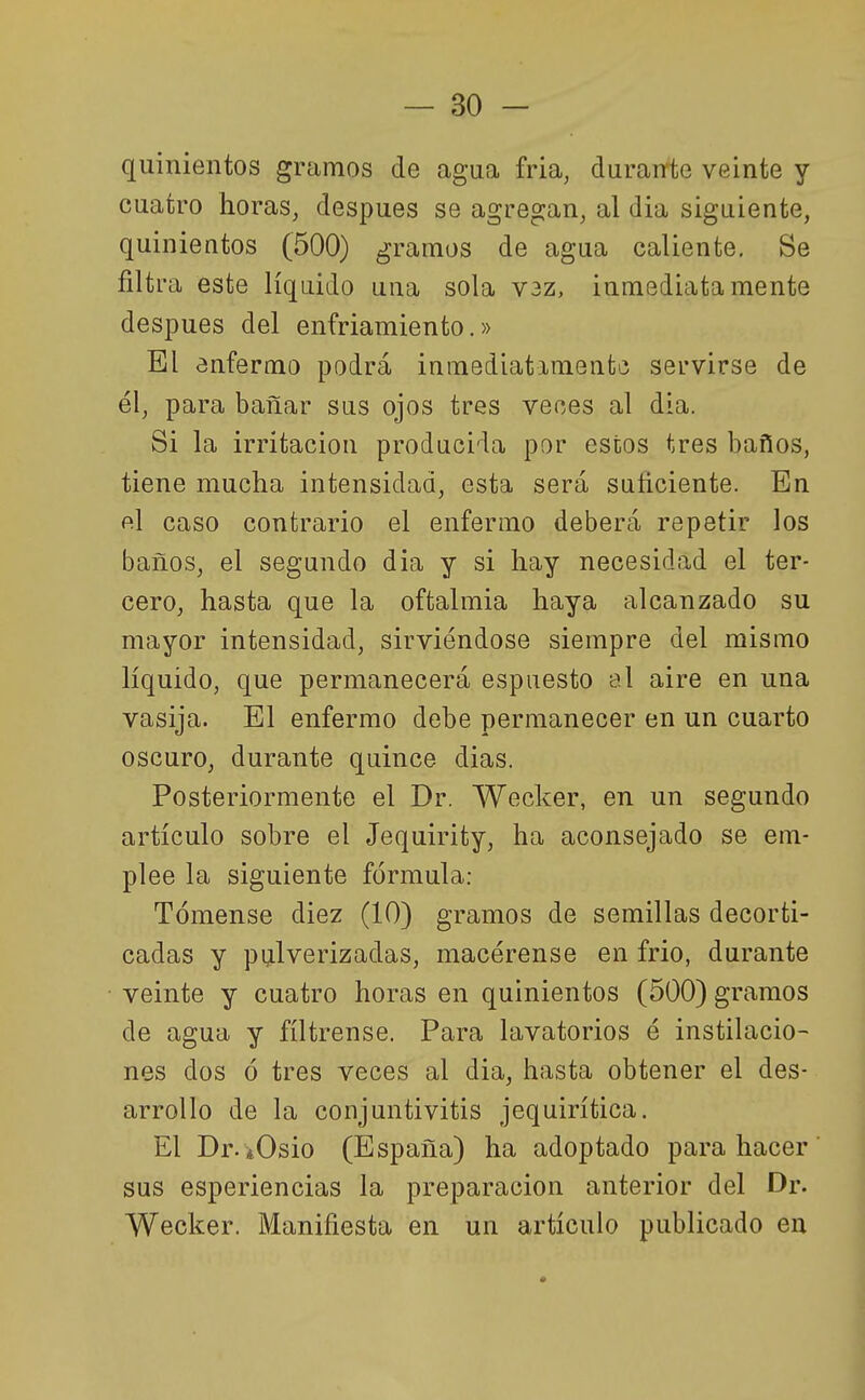 quinientos gramos de agua fria, durante veinte y cuatro horas, después se agregan, al dia siguiente, quinientos (500) gramos de agua caliente. Se filtra este líquido una sola V3z, inmediatamente después del enfriamiento.» El enfermo podrá inmediatamente servirse de él, para bañar sus ojos tres veces al dia. Si la irritación producida por estos tres baños, tiene mucha intensidad, esta será suficiente. En fil caso contrario el enfermo deberá repetir los baños, el segundo dia y si hay necesidad el ter- cero, hasta que la oftalmía haya alcanzado su mayor intensidad, sirviéndose siempre del mismo líquido, que permanecerá espuesto al aire en una vasija. El enfermo debe permanecer en un cuarto oscuro, durante quince dias. Posteriormente el Dr. Wecker, en un segundo artículo sobre el Jequirity, ha aconsejado se em- plee la siguiente fórmula: Tómense diez (10) gramos de semillas decorti- cadas y pijlverizadas, macérense en frió, durante veinte y cuatro horas en quinientos (500) gramos de agua y fíltrense. Para lavatorios é instilacio- nes dos ó tres veces al dia, hasta obtener el des- arrollo de la conjuntivitis jequirítica. El Dr- iOsio (España) ha adoptado para hacer sus esperiencias la preparación anterior del Dr. Wecker. Manifiesta en un artículo publicado en
