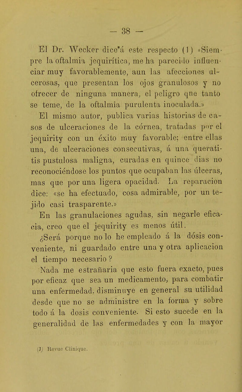 El Dr. Wecker dice'á este respecto (1) «Siem- pre la oftalmía jequirítica, me ha parecido influen- ciar muy favorablemente, aun las afecciones ul- cerosaSj que presentan los ojos granulosos y no ofrecer de ninguna manera, el peligro qne tanto se teme, de la oftalmía purulenta inoculada.» El mismo autor, publica varias historias de ca- sos de ulceraciones de la córnea, tratadas por el jequírity con un éxito muy favorable; entre ellas una, de ulceraciones consecutivas, á una querati- tis pustulosa maligna, curadas en quince días no reconociéndose los puntos que ocupaban las úlceras, mas que por una ligera opacidad. La reparación dice: «se ha efectuado, cosa admirable, por un te- jido casi trasparente.» En las granulaciones agudas, sin negarle efica- cia, creo que el jequirity es menos útil. ¿Será porque no lo he empleado á la dosis con- veniente, ni guardado entre una y otra aplicación el tiempo necesario ? Nada me estrañaria que esto fuera exacto, pues por eficaz que sea un medicamento, para combatir una enfermedad, disminuye en general su utilidad desde que no se administre en la forma y sobre todo á la dosis conveniente. Si esto sucede en la generalidad de las enfermedades y con la mayor {3) Revue Cliniquc.
