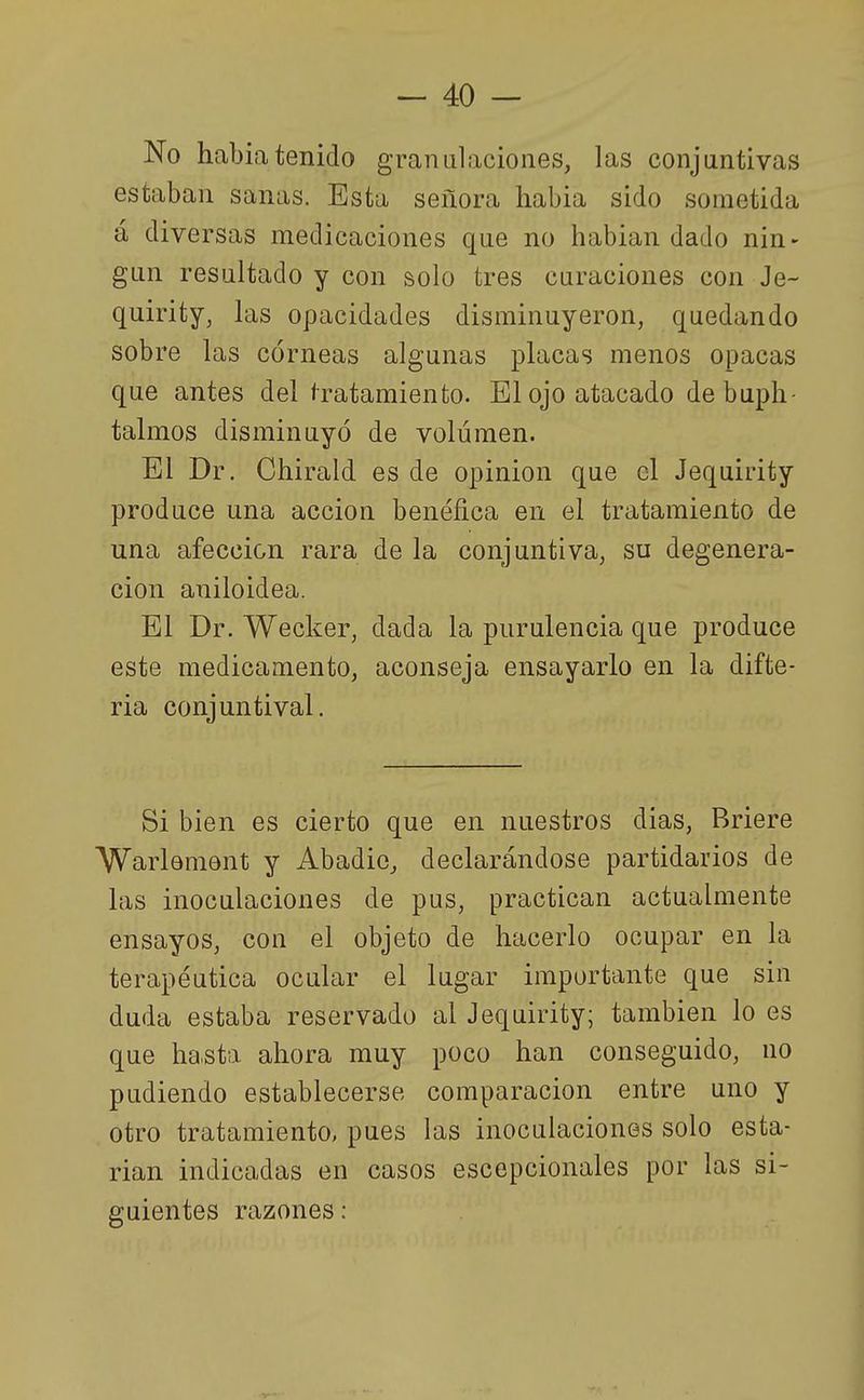No habiatenido granulaciones, las conjuntivas estaban sanas. Esta señora habia sido sometida á diversas medicaciones que no habian dado nin- gún resultado y con solo tres curaciones con Je- quirity, las opacidades disminuyeron, quedando sobre las córneas algunas placas menos opacas que antes del f ratamiento. El ojo atacado debuph- talmos disminuyó de volumen. El Dr. Chirald es de opinión que el Jequirity produce una acción benéfica en el tratamiento de una afección rara de la conjuntiva, su degenera- ción aniloidea. El Dr. Wecker, dada la purulencia que produce este medicamento, aconseja ensayarlo en la difte- ria conjuntival. Si bien es cierto que en nuestros dias, Briere Warlement y Abadie, declarándose partidarios de las inoculaciones de pus, practican actualmente ensayos, con el objeto de hacerlo ocupar en la terapéutica ocular el lugar importante que sin duda estaba reservado al Jequirity; también lo es que hasta ahora muy poco han conseguido, no pudiendo establecerse comparación entre uno y otro tratamiento, pues las inoculaciones solo esta- rían indica,das en casos escepcionales por las si- guientes razones: