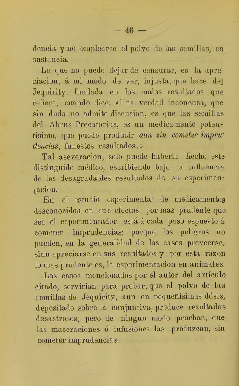 dencia y no emplearse el polvo de las semillas, en sustancia. Lo que no puedo dejar de censurar, es la apre' ciacion, á mi modo de ver, injusta, que hace del Jequirity, fundada en los malos resultados que refiere, cuando dice: «Una verdad inconcusa, que sin duda no admite discusión, es que las semillas del Abrus Precatorius, es un medicamento poten- tísimo, que puede producir aun sin comeUr imprw deudas, funestos resultados.» Tal aseveración, solo puede haberla hecho este distinguido médico, escribiendo bajo la influencia de los desagradables resultados de su esperimen- tacion. En el estudio esperimental de medicamentos desconocidos en sus efectos, por mas prudente que sea el esperimentador, está á cada paso espuesto á cometer imprudencias; porque los peligros no pueden, en la generalidad de los casos preveerse, sino apreciarse en sus resultados y por esta razón lo mas prudente es, la esperimentacion en animales. Los casos mencionados por el autor del ariículo citado, servirían para probar, que el polvo de las semillas de Jequirity, aun en pequeñísimas dosis, depositado sobre la conjuntiva, produce resultados desastrosos; pero de ningún modo prueban, que las maceraciones ó infusiones las produzcan, sin cometer imprudencias.
