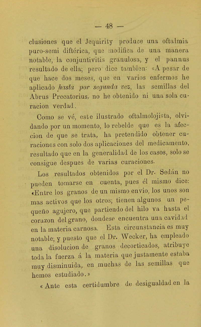 clusiones qae él Jequirifcy produce una oftalraia puro-setni diftérica, que luodifica de una manera notable, la conjuntivitis granulosa, y el pannus resultado de ella; pero dice también: «A pesar de que hace dos meses, que en varios enfermos he aplicado hasta por segunda vez, las semillas del Abrus Precatorius. no he obtenido ni una sola cu- ración verdad. Como se vé, este ilustrado oftalmolojista, olvi- dando por un momento, lo rebelde que es la afec- ción de que se trata, ha pretendido obtener cu- raciones con solo dos aplicaciones del medicamento, resultado que en la generalidad de los casos, solo se consigue después de varias curaciones. Los resultados obtenidos por el Dr. Sedán no pueden tomarse en cuenta, pues él mismo dice: «Entre los granos de un mismo envió, los unos son mas activos que los otros; tienen algunos un pe- queño agujero, que partiendo del hilo va hasta el corazón del grano, dondeso encuentra una cavidad en la materia carnosa. Esta circunstancia es muy notable; y puesto que el Dr. Wecker, ha empleado una disolución de granos decorticados, atribuye toda la fuerza á la materia que justamente estaba muy disminuida, en muchas de las semillas que hemos estudiado.» «Ante esta certidumbre de desigualdad en la