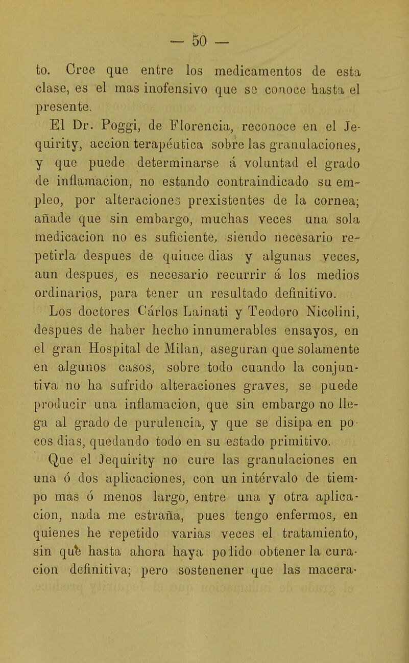 to. Cree que entre los medicamentos de esta clase, es el mas inofensivo que so conoce hasta el presente. El Dr. Poggi, de Florencia, reconoce en el Je- quirity, acción terapéutica sobre las granulaciones, y que puede determinarse á voluntad el grado de inflamación, no estando contraindicado su em- pleo, por alteraciones prexistentes de la cornea; añade que sin embargo, muchas veces una sola medicación no es suficiente, siendo necesario re- petirla después de quince dias y algunas veces, aun después, es necesario recurrir á los medios ordinarios, para tener un resultado definitivo. Los doctores Carlos Lainati y Teodoro Mcolini, después de haber hecho innumerables ensayos, en el gran Hospital de Milán, aseguran que solamente en algunos casos, sobre todo cuando la conjun- tiva no ha sufrido alteraciones graves, se puede producir una inflamación, que sin embargo no lle- ga al grado de purulencia, y que se disipa en po- cos dias, quedando todo en su estado primitivo. Que el Jequirity no cure las granulaciones en una ó dos aplicaciones, con un intervalo de tiem- po mas ó menos largo, entre una y otra aplica- ción, nada me estraña, pues tengo enfermos, en quienes he repetido varias veces el tratamiento, sin qub hasta ahora haya podido obtener la cura- ción definitiva; pero sostenener que las macera-