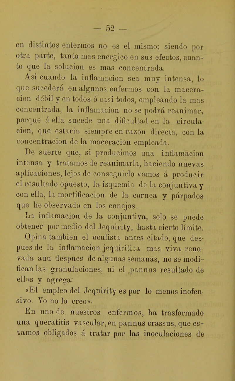 en distintos enfermos no es el mismo; siendo por otra parte, tanto mas enérgico en sus efectos, cuan- to que la solución es mas concentrada. Asi cuando la inflamación sea muy intensa, lo que sucederá en algunos enfermos con la macera- cion débil y en todos ó casi todos, empleando la m.as concentrada; la inflamación no se podrá reanimar, porque á ella sucede una dificultad en la circula- ción, que estarla siempre en razón directa, con la concentración de la maceracion empleada. De suerte que, si producimos una inflam.acion intensa y tratamos de reanimarla, haciendo nuevas aplicaciones, lejos de conseguirlo vamos á producir el resultado opuesto, la isquemia de la conjuntiva y con ella, la mortificación de la cornea y párpados que he observado en los conejos. La inflamación de la conjuntiva, solo se puede obtener por medio del Jequirity, hasta cierto límite. Opina también el oculista antes cifcado, que des- pués de la inflamación jequirífcica mas viva reno- vada aun después de algunas semanas, no se modi- fican las granulaciones, ni el pannus resultado de ellas y agrega: «El empleo del Jeqnirity es por lo menos inofen- sivo. Yo no lo creo». En uno de nuestros enfermos, ha trasformado una queratitis vascular, en pannus crassus, que es- tamos obligados á tratar por las inoculaciones de