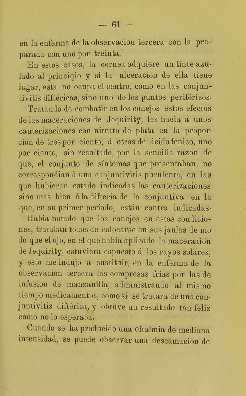 en la enferma de la observación tercera con la pre- parada con uno por treinta. En estos casos, la cornea adquiere un tinte azu- lado al princiqio y si la ulceración de ella tiene lugar, esta no ocupa el centro, como en las conjun- tivitis diftéricas, sino uno de los puntos periféricos. Tratando de combatir en los conejos estos efectos de las maceraciones de Jequiritj^, les hacia á unos cauterizaciones con nitrato de plata en la propor- ción de tres por ciento, á otros de ácido fénico, uno por ciento, sin resultado, por la sencilla razón de que, el conjunto de síntomas que presentaban, no correspondían á una cDiijnntivitis purulenta, en las que hubieran estado indicadas las cauterizaciones sino mas bien ala difteria de la conjuntiva en la que, en su primer período, están contra indicadas- Habia notado que los conejos en estas condicio- nes, trataban todos de colocarse en sus jaulas de mo do que el ojo, en el que habia aplicado la maceraaion de Jequirity, estuviera espuesto á los rayos solares; y esto me indujo á sustituir, en la enferma de la observación tercera las compresas frias por las de infusión de manzanilla, administrando al mismo tiempo medicamentos, como si se tratara de una con- juntivitis diftérica, y obtuve un resultado tan feliz como no lo esperaba. Cuando se ha producido una oftalmía de mediana intensidad, se puede observar una descamación de