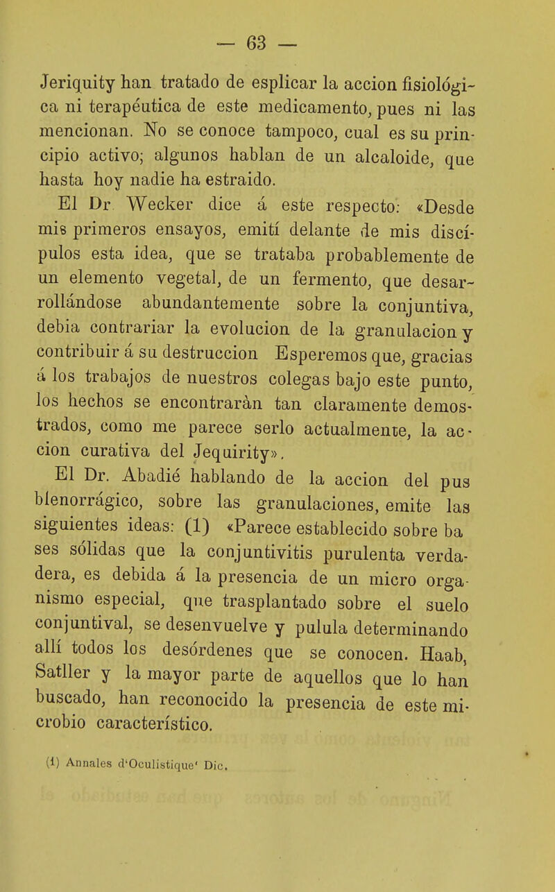 Jeriquity han tratado de esplicar la acción fisiológi- ca ni terapéutica de este medicamento, pues ni las mencionan. No se conoce tampoco, cual es su prin- cipio activo; algunos hablan de un alcaloide, que hasta hoy nadie ha estraido. El Dr Wecker dice á este respecto; «Desde mis primeros ensayos, emití delante de mis discí- pulos esta idea, que se trataba probablemente de un elemento vegetal, de un fermento, que desar- rollándose abundantemente sobre la conjuntiva, debía contrariar la evolución de la granulación y contribuir á su destrucción Esperemos que, gracias á los trabajos de nuestros colegas bajo este punto, los hechos se encontrarán tan claramente demos- trados, como me parece serlo actualmente, la ac- ción curativa del Jequirity», El Dr. Abadié hablando de la acción del pus bíenorrágíco, sobre las granulaciones, emite las siguientes ideas: (1) «Parece establecido sobre ba ses sólidas que la conjuntivitis purulenta verda- dera, es debida á la presencia de un micro orga- nismo especial, que trasplantado sobre el suelo conjunfcival, se desenvuelve y pulula determinando allí todos los desórdenes que se conocen. Haab, Satller y la mayor parte de aquellos que lo han buscado, han reconocido la presencia de este mi- crobio característico. (1) Annales d'Oculistique' Dic.