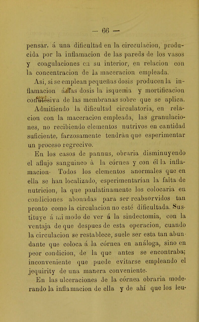 pensar, á una dificultad en la circculacion, produ- cida por la inflamación de las pareds de los vasos y coagulaciones cii su interior, en relación con la concentración de la niaceracion empleada. Asi, sise emplean pequeñas dosis producen la in- flamación aaíTas dosis la isquemia y mortificación con*áS&iva de las membranas sobre que se aplica. Admitiendo la dificultad circulatoria, en rela- ción con la maceracion empleada, las granulacio- nes, no recibiendo elementos nutrivos en cantidad suficiente, farzosamente tendrán que esperimentar un proceso regrecivo. En los casos de pannus, obrarla disminuyendo el aflujo sanguíneo á la córnea y con él la infla- mación- Todos los elementos anormales que en ella se han localizado, esperimentarían la falta de nutrición, la que paulatinamente los colocarla en condiciones abonadas para ser reabsorvidos tan pronto como la circulación no esté dificultada. Sus- tituye a lili modo de ver á la sindectomia, con la ventaja de que después de esta operación, cuando la circulación se restablece, suele ser esta tan abun- dante que coloca á la córnea en análoga, sino en peor condición, de la que antes se encontraba; inconveniente que puede evitarse empleando el jequirity de una manera conveniente. En las ulceraciones de la córnea obrarla mode- rando la inflamación de ella y de ahí que los leu-