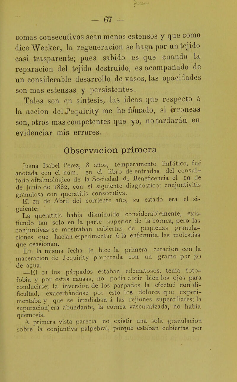 comas consecutivos sean menos estensos y que como dice Wecker, la regeneración se haga por un tejido casi trasparente; pues sabido es que cuando la reparación del tejido destruido, es acompañado de un considerable desarrollo de vasos, las opacidades son mas estensas y persistentes. Tales son en síntesis, las ideas qne respecto á la acción delJPeqairity me he fomado, si é:ron.eas son, otros mas competentes que yo, no tardarán en evidenciar mis errores. Observación primera Juana Isabel Pérez, 8 años, temperamento linfático, fué anotada con el núm. en el libro de entradas del consul- torio oftalmológico de la Sociedad de Beneficencia el lO de de Junio de 1882, con si siguiente diagnóstico: conjuntivitis granulosa con queratitis consecutiva. El 20 de Abril del corriente año, su estado era el si- guiente: La queratitis habia disminuido considerablemente, exis- tiendo tan solo en la parte superior de la cornea, pero las conjuntivas se mostraban cubiertas de pequeñas granula- ciones que hacian esperimentar á la enfermita, las molestias que osasionan. En la misma fecha le hice la primera curación con la maceracion de Jequirity preparada con un gramo por 30 de agua. — El 21 los párpados estaban edematosos, tenia foto- fobia y por estas causas, no podia abrir bien los ojos para conducirse; la inversión de los parpados la efectué con di- ficultad, exacerbándose por esto los dolores que experi- mentaba y que se irradiaban á las rejiones superciliares; la supuración] era abundante, la cornea vascularizada, no habia quemosis. A primera vista parecía no existir una sola granulación sobre la conjuntiva palpebral, porque estaban cubiertas por