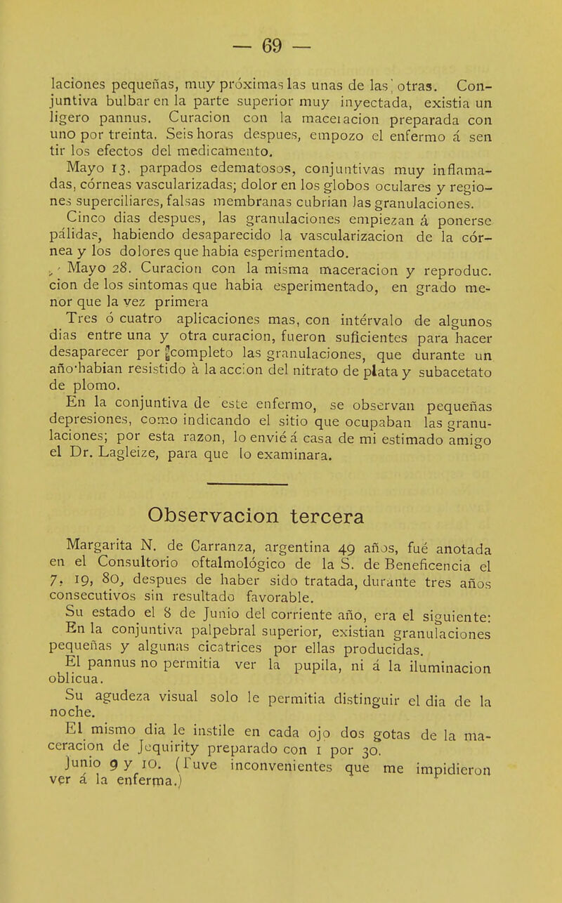 laciones pequeñas, muy próximas las unas de las' otras. Con- juntiva bulbar en la parte superior muy inyectada, existia un ligero pannus. Curación con la maceiación preparada con uno por treinta. Seis horas después, empozo el enfermo á sen tir los efectos del medicamento. Mayo 13. parpados edematosos, conjuntivas muy inflama- das, córneas vascularizadas; dolor en los globos oculares y regio- nes superciliares, falsas membranas cubrian Jas granulaciones. Cinco dias después, las granulaciones empiezan á ponerse pálida?, habiendo desaparecido la vascularización de la cór- nea y los dolores que habia esperimentado. ■ Mayo 28. Curación con la misma maceracion y reproduc. cion de los síntomas que habia esperimentado, en grado me- nor que la vez primera Tres ó cuatro aplicaciones mas, con intervalo de algunos dias entre una y otra curación, fueron suficientes para hacer desaparecer por ¿completo las granulaciones, que durante un año-habian resistido á la acción del nitrato de plata y subacetato de plomo. En la conjuntiva de este enfermo, se observan pequeñas depresiones, como indicando el sitio que ocupaban las granu- laciones; por esta razón, lo envié á casa de mi estimado amigo el Dr. Lagleize, para que lo examinara. Observación tercera Margarita N. de Carranza, argentina 49 años, fué anotada en el Consultorio oftalmológico de la S. de Beneficencia el 7, 19, 8o_, después de haber sido tratada, durante tres años consecutivos sin resultado favorable. Su estado^ el 8 de Junio del corriente año, era el siguiente: En la conjuntiva palpebral superior, existían granulaciones pequeñas y algunas cicatrices por ellas producidas. El pannus no permitía ver la pupila, ni á la iluminación oblicua. Su agudeza visual solo le permitía distinguir el dia de la noche. El mismo dia le instile en cada ojo dos gotas de la ma- ceracion de Jcquirity preparado con i por 30. Junio 9 y 10. (Tuve inconvenientes que me impidieron ver á la enferqia.)