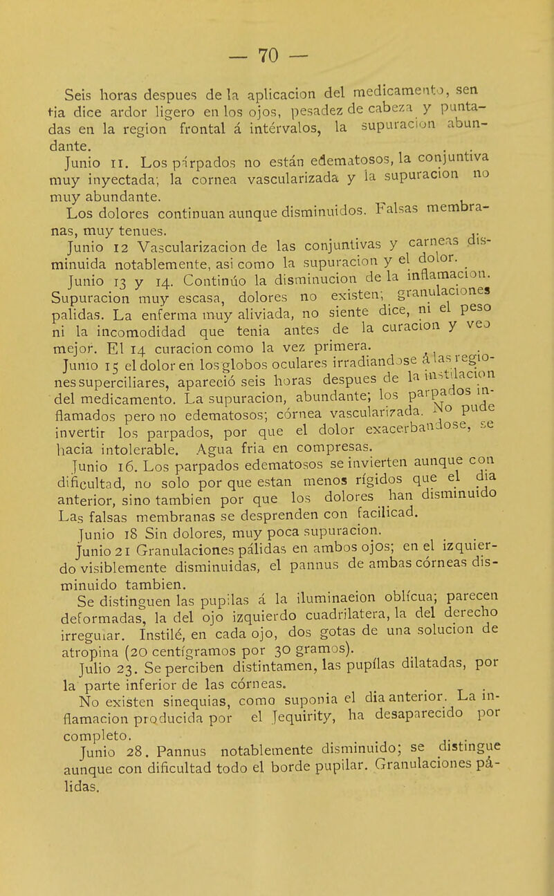 — To- séis horas después de la aplicación del medicamento, sen tía dice ardor W^evo en los ojos, pesadez de cabeza y punta- das en la región frontal á intervalos, la supuración abun- dante. Junio II. Lospírpados no están edematosos, la conjuntiva muy inyectada; la cornea vascularizada y la supuración no muy abundante. ^ , Los dolores continúan aunque disminuidos. Falsas membra- nas, muy tenues. ,. Junio 12 Vascularización de las conjuntivas y carneas dis- minuida notablemente, asi como la supuración y el dolor. Junio 13 y 14. Continúo la disminución de la inflamación. Supuración muy escasa, dolores no existen; granulaciones pálidas. La enferma muy aliviada, no siente dice, ni el peso ni la incomodidad que tenia antes de la curación y veo mejor. El 14 curación como la vez primera. Jumo 15 el dolor en los globos oculares irradiándose á las regio- nes superciliares, apareció seis horas después de la ui:^alacion del medicamento. La supuración, abundante; los parpadlos in- flamados pero no edematosos; córnea vascularizada. ^^o pu e invertir los parpados, por que el dolor exacerbándose, se hacia intolerable. .A.gua fria en compresas. Junio 16. Los parpados edematosos se invierten aunque con dificultad, no solo por que están menos rígidos que el día anterior, sino también por que los dolores han disminuido Las falsas membranas se desprenden con facilicad. Junio 18 Sin dolores, muy poca supuración, junio 21 Granulaciones páhdas en ambos ojos; en el izquier- do visiblemente disminuidas, el pannus de ambas córneas dis- minuido también. Se distinguen las pupilas á la iluminación oblicua; parecen deformadas, la del ojo izquierdo cuadrilátera, la del derecho irregular. Instilé, en cada ojo, dos gotas de una solución de atropina (20 centigramos por 30 gramos). Juho 23. Se perciben distintamen, las pupüas dilatadas, por la parte inferior de las córneas. _ . . No existen sinequias, como suponía el dia anterior. La in- flamación producida por el Jequirity, ha desaparecido por completo. . Junio 28. Pannus notablemente disminuido; se distingue aunque con dificultad todo el borde pupilar. Granulaciones pá- lidas.