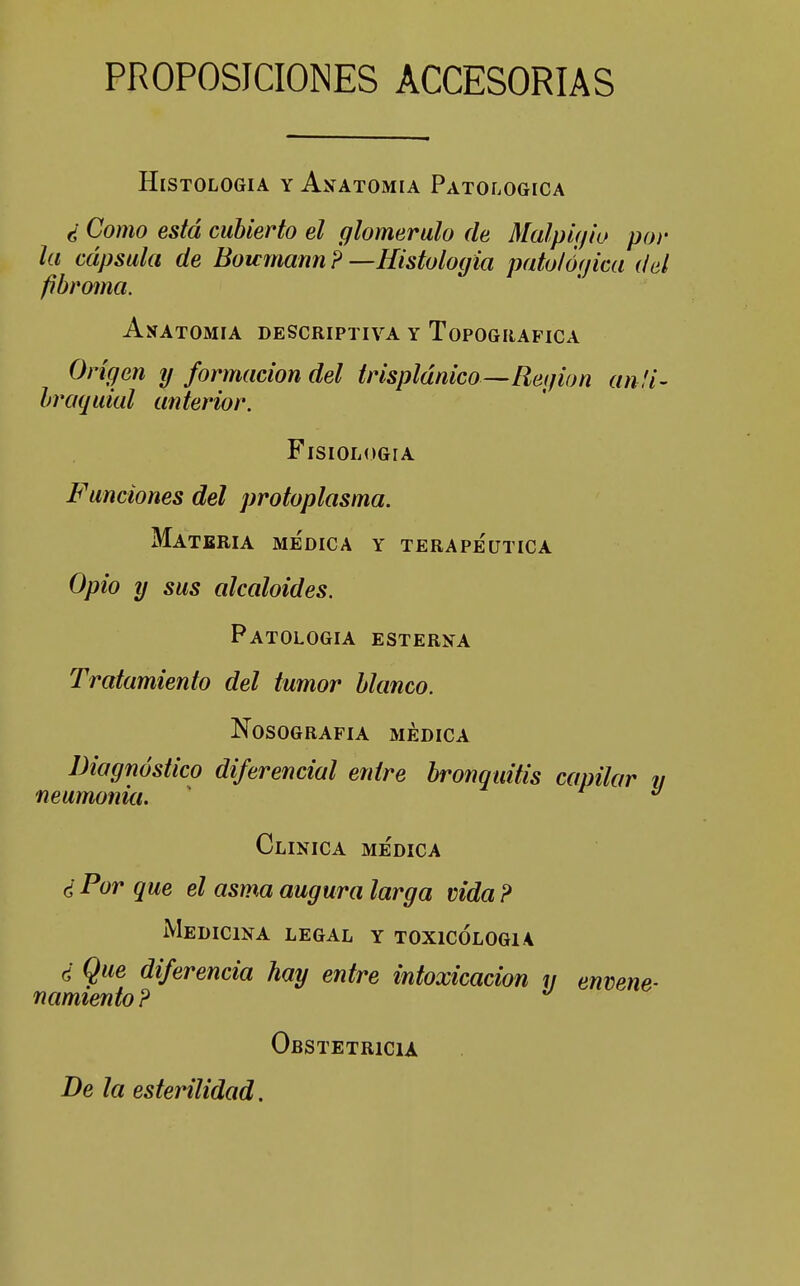 PROPOSICIONES ACCESORIAS Histología y Anatomía Patológica ¿ Como está cubierto el glomerulo de Malp'ujio por la cápsula de Boumann ? —Histología patológica del fibroma. Anatomía descriptiva y Topográfica Origen y formación del trisplánico—Reqion anfi- braquial anterior. Fisiología Funciones del protoplasma. Materia medica y terapéutica Opio y sus alcaloides. Patología esterna Tratamiento del tumor blanco. Nosografía médica Diagnóstico diferencial entre bronquitis capilar v neumonia. ' Clínica médica ¿ Por que el asma augura larga vida ? Medicina legal y toxicólogia ¿ Que diferencia hay entre intoxicación y envene- namiento ? Obstetricia Be la esterilidad.