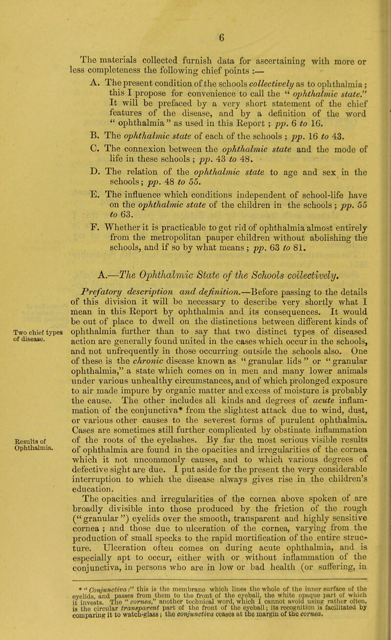 The materials collected furnish data for ascertaining with more or less completeness the following chief points :— A. The present condition of the schools collectively as to ophthalmia; this I propose for convenience to call the  ophthalmic state It will be prefaced by a very short statement of the chief features of the disease, and by a definition of the word *' ophthalmia as used in this Report ; pp. 6 to 16. B. The ophthalmic state of each of the schools ; pp. 16 to 43. C. The connexion between the ophthalmic state and the mode of life in these schools ; pp. 43 48. D. The relation of the ophthalmic state to age and sex in the schools; pp. 48 to 55. E. The influence which conditions independent of school-life have on the ophthalmic state of the children in the schools ; pp. 55 to 63. F. Whether it is practicable to get rid of ophthalmia almost entirely from the metropolitan pauper children without abolishing the schools, and if so by what means ; pp. 63 to 81. A.—The Ophthalmic State of the Schools collectively. Prefatory description and definition.—Before passing to the details of this division it will be necessary to describe very shortly what I mean in this Report by ophthalmia and its consequences. It would be out of place to dwell on the distinctions between different kinds of Two chief types ophthalmia further than to say that two distinct types of diseased of disease. action are generally found united in the cases which occur in the schools, and not unfrequently in those occurring outside the schools also. One of these is the chronic disease known as  granular lids  or  granular ophthalmia, a state which comes on in men and many lower animals under various unhealthy circumstances, and of which prolonged exposure to air made impure by organic matter and excess of moisture is probably the cause. The other includes all kinds and degrees of acute inflam- mation of the conjunctiva* from the slightest attack due to wind, dust, or various other causes to the severest forms of purulent ophthalmia. Cases are sometimes still further complicated by obstinate inflammation Results of of the roots of the eyelashes. By far the most serious visible results Ophthalmia. ophthalmia are found in the opacities and irregularities of the cornea which it not uncommonly causes, and to which various degrees of defective sight are due. I put aside for the present the very considerable interruption to which the disease always gives rise in the children's education. The opacities and irregularities of the cornea above spoken of are broadly divisible into those produced by the friction of the rough ( granular ) eyelids over the smooth, transparent and highly sensitive cornea ; and those due to ulceration of the cornea, varying from the production of small specks to the rapid mortification of the entire struc- ture. Ulceration often comes on during acute ophthalmia, and is especially apt to occur, either with or without inflammation of the conjunctiva, in persons who are in low or bad health (or sufiering, in •  Conjunctiva: this is the membrano which lines the whole of the inner surface of the eyelids, and passes from thoni to tlie IVont of the ovoball, the white opuquo part of wliich it invests. The  cornea, another technical word, wnich 1 cannot avoid usiii^ rather often, is the circular transparent part of the front of the eyeball; its recognition is facilitated by comparing it to watch-glass; the conjunctiva ceases at the margin of the cornea.