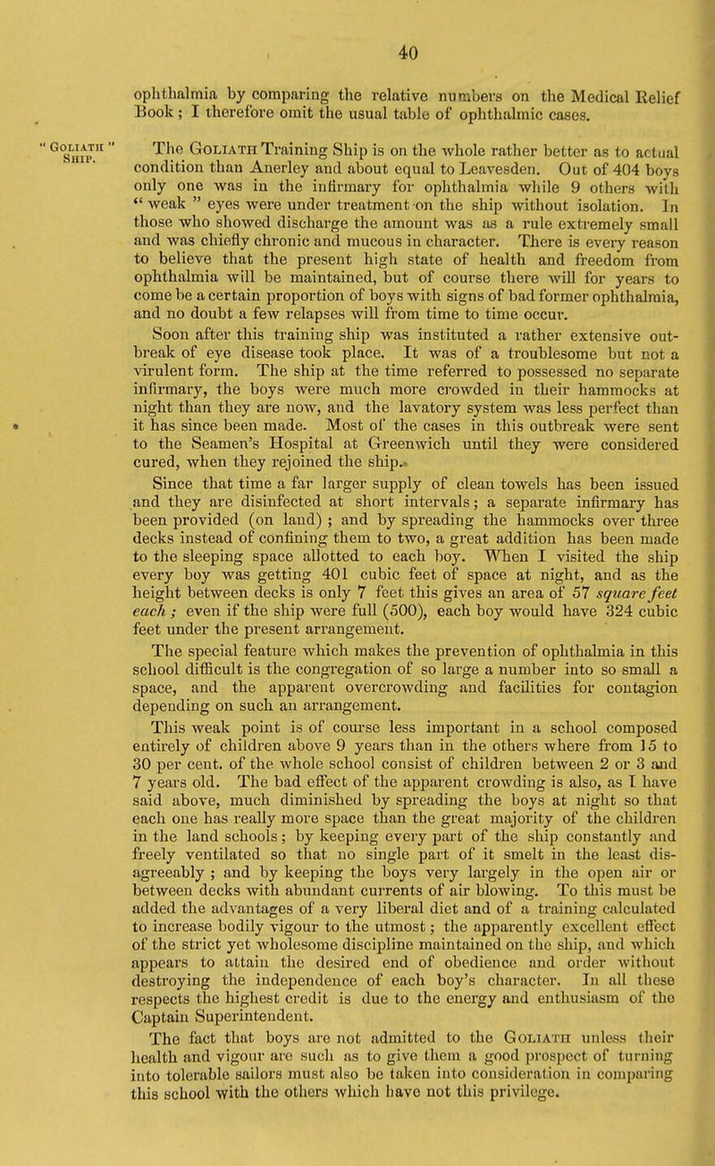 I 4>0 ophthalmia by comparing the relative numbers on the Medical Relief Book ; I therefore omit the usual table of ophthalmic cases. The Goliath Training Ship is on the whole rather better as to actual condition than Anerley and about equal to Leavesden. Out of 404 boys only one was in the infirmary for ophthalmia while 9 others with  weak  eyes were under treatment on the ship without isolation. In those who showed discharge the amount was as a rule extremely small and was chiefly chronic and mucous in character. There is every reason to believe that the present high state of health and freedom from ophthalmia will be maintained, but of course there will for years to come be a certain proportion of boys with signs of bad former ophthalmia, and no doubt a few relapses will from time to time occur. Soon after this training ship was instituted a rather extensive out- break of eye disease took place. It was of a troublesome but not a virulent form. The ship at the time referred to possessed no separate infirmary, the boys were much more crowded in their hammocks at night than they are now, and the lavatory system was less perfect than it has since been made. Most of the cases in this outbreak were sent to the Seamen's Hospital at Greenwich until they were considered cured, when they rejoined the ship.» Since that time a far larger supply of clean towels has been issued and they are disinfected at short intervals; a separate infirmary has been provided (on laud) ; and by spreading the hammocks over three decks instead of confining them to two, a great addition has been made to the sleeping space allotted to each boy. When I visited the ship every boy was getting 401 cubic feet of space at night, and as the height between decks is only 7 feet this gives an area of 57 square feet each ; even if the ship were full (500), each boy would have 324 cubic feet under the present arrangement. The special feature which makes the prevention of ophthalmia in this school difiicult is the congregation of so large a number into so small a space, and the apparent overcrowding and facilities for contagion depending on such an arrangement. This weak point is of course less important in a school composed entirely of children above 9 years than in the others where from ] 5 to 30 per cent, of the whole school consist of children between 2 or 3 and 7 years old. The bad efiect of the apj)arent crowding is also, as I have said above, much diminished by spreading the boys at night so that each one has really more space than the great majority of the children in the land schools; by keeping every part of the ship constantly and freely ventilated so that no single part of it smelt in the least dis- agreeably ; and by keeping the boys very largely in the open air or between decks with abundant currents of air blowing. To this must be added the advantages of a very liberal diet and of a training calculated to increase bodily vigour to the utmost; the apparently excellent eflfect of the strict yet wholesome discipline maintained on the ship, and which appears to attain the desired end of obedience and order without destroying the independence of each boy's character. In all these respects the highest credit is due to the energy and enthusiasm of the Captain Superintendent. The fact that boys are not admitted to the Goliath unless their health and vigour are such as to give them a good prospect of turning into tolerable sailors must also be taken into consideration in comparing this school with the others which have not this privilege.