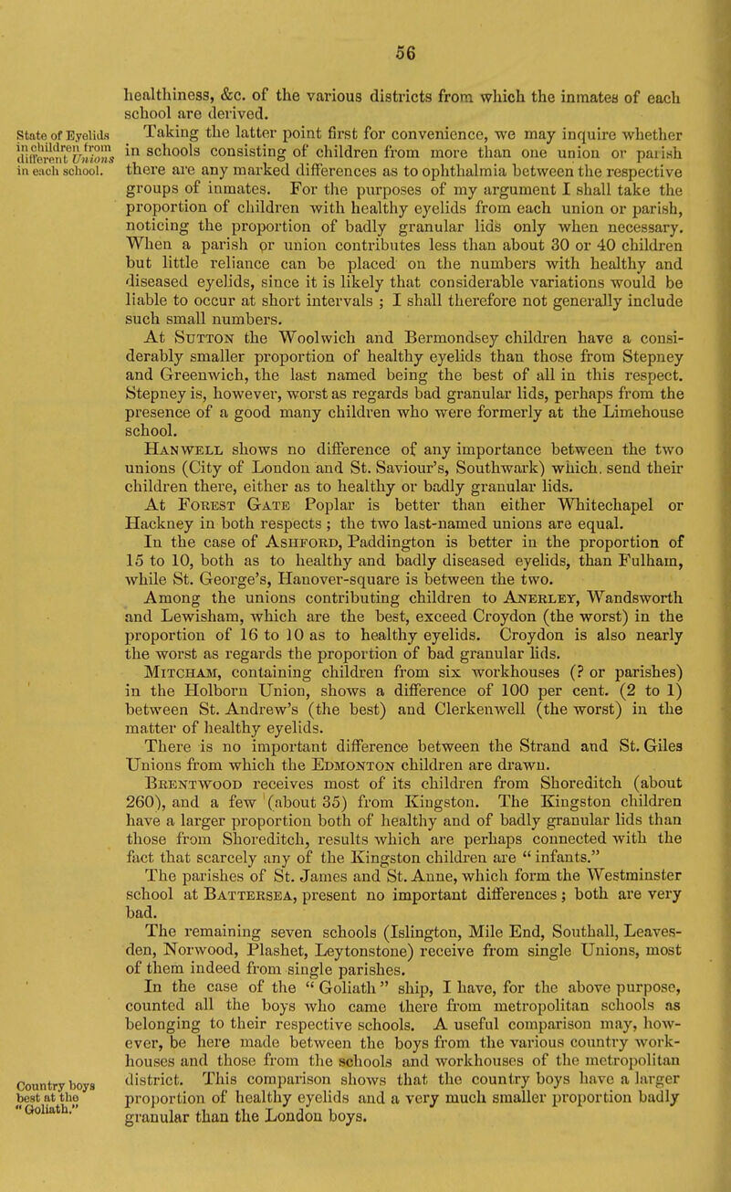 state of Eyelids inctnldreii from different Unions in each school. Country boys best at the  Goliath. healthiness, &c. of the various districts from which the inmates of each school are derived. Taking the latter point first for convenience, we may inquire whether in schools consisting of children from more than one union or paiish there are any marked differences as to ophthalmia hetween the respective groups of inmates. For the purposes of my argument I shall take the proportion of children with healthy eyelids from each union or parish, noticing the proportion of badly granular lids only when necessary. When a parish pr union contributes less than about 30 or 40 children but little reliance can be placed on the numbers with healthy and diseased eyelids, since it is likely that considerable variations would be liable to occur at short intervals ; I shall therefox'e not generally include such small numbers. At Sutton the Woolwich and Bermondsey children have a consi- derably smaller proportion of healthy eyelids than those from Stepney and Greenwich, the last named being the best of all in this respect. Stepney is, however, worst as regards bad granular lids, perhaps from the presence of a good many children who were formerly at the Limehouse school. Hanwell shows no difference of any importance between the two unions (City of London and St. Saviour's, Southwark) which, send their children there, either as to healthy or badly granular lids. At Forest Gate Poplar is better than either Whitechapel or Hackney in both respects ; the two last-named unions are equal. In the case of Ashford, Paddington is better in the proportion of 15 to 10, both as to healthy and badly diseased eyelids, than Fulham, while St. George's, Hanover-square is between the two. Among the unions contributing children to Anerley, Wandsworth and Lewisham, which are the best, exceed Croydon (the worst) in the proportion of 16 to 10 as to healthy eyelids. Croydon is also nearly the worst as regards the proportion of bad granular lids. MiTCHAM, containing children from six workhouses (? or parishes) in the Plolborn Union, shows a difference of 100 per cent. (2 to 1) between St. Andrew's (the best) and Clerkenwell (the worst) in the matter of healthy eyelids. There is no important difference between the Strand and St. Giles Unions from which the Edmonton children are drawn. Brentwood receives most of its children from Shoreditch (about 260), and a few (about 35) from Kingston. The Kingston children have a larger proportion both of healthy and of badly granular lids than those from Shoreditch, results which are perhaps connected with the fact that scarcely any of the Kingston children are  infants. The parishes of St. James and St. Anne, which form the Westminster school at Battersea, present no important diflferences ; both are vei'y bad. The remaining seven schools (Islington, Mile End, Southall, Leaves- den, Norwood, Plashet, Leytonstone) receive fiom single Unions, most of them indeed from single parishes. In the case of the  Goliath ship, I have, for the above purpose, counted all the boys who came there from metropolitan schools as belonging to their respective schools. A useful comparison may, how- ever, be here made between the boys from the various country work- houses and those from the schools and workhouses of the metrojjolitan district. This comparison shows that the country boys have a larger proportion of healthy eyelids and a very much smaller proportion badly granular than the London boys.